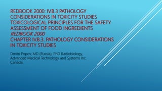 REDBOOK 2000: IV.B.3 PATHOLOGY
CONSIDERATIONS IN TOXICITY STUDIES
TOXICOLOGICAL PRINCIPLES FOR THE SAFETY
ASSESSMENT OF FOOD INGREDIENTS
REDBOOK 2000
CHAPTER IV.B.3. PATHOLOGY CONSIDERATIONS
IN TOXICITY STUDIES
Dmitri Popov, MD (Russia), PhD Radiobiology,
Advanced Medical Technology and Systems Inc.
Canada.
 