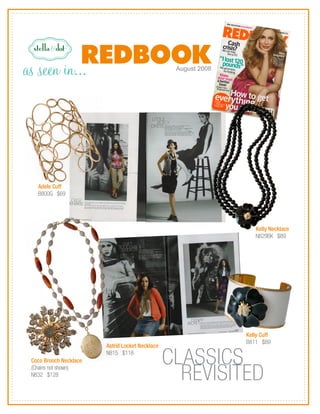 as seen in...                                     August 2008




   Adele Cuff
   B800G $69




                                                                   Kelly Necklace
                                                                   N829BK $89




                                                                Kelly Cuff
                                                                B811 $89
                        Astrid Locket Necklace

 Coco Brooch Necklace
                        N815 $118
                                                 CLASSICS
 (Chains not shown)
 N832 $128
                                                   REVISITED
 