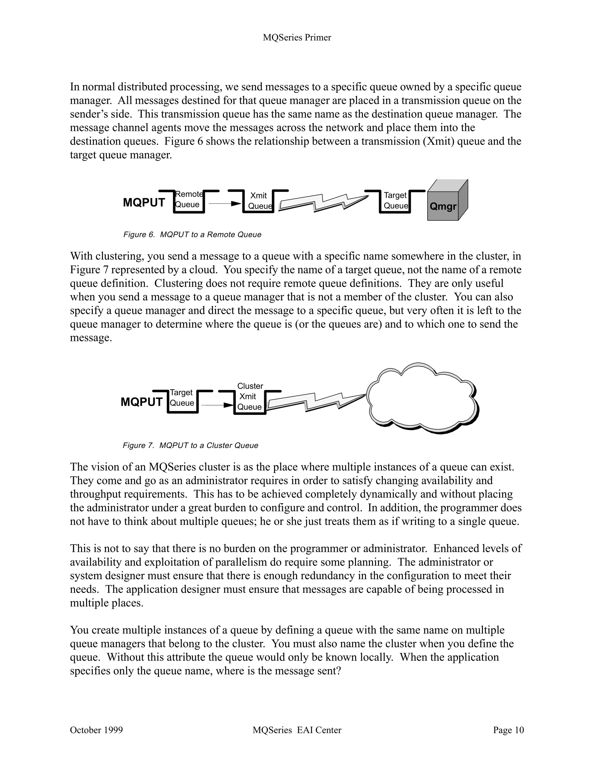 MQSeries Primer


•   It provides an application programming interface, the Message Queue Interface (MQI).
    Note: The Networking Blueprint identifies three communication styles:
             1. Common Programming Interface - Communications (CPI-C)
             2. Remote Procedure Call (RPC)
             3. Message Queue Interface (MQI)
•   It uses existing networking facilities to transfer messages to other queue managers when
    necessary.

•   It coordinates updates to databases and queues using a two-phase commit. Gets and puts from/
    to queues are committed together with SQL updates, or backed out if necessary.

•   It segments messages (if necessary) and assembles them. It also can group messages and send
    them as one physical message to their destination where they are automatically disassembled.

•   It can send one message to more than one destination with one API call using a user-defined
    dynamic distribution list, thus reducing network traffic.

•   It provides additional functions that allow administrators to create and delete queues, alter the
    properties of existing queues, and control the operation of the queue manager. MQSeries for
    Windows NT Version 5.1 provides graphical user interfaces; other platforms use the command
    line interface or panels.

MQSeries clients do not have a queue manager in their machines. Client machines connect to a
queue manager in a server. The queue manager manages the queues for all clients attached to it.

In contrast to MQSeries clients, each workstation that runs MQSeries for Windows (Version 2)
has its own queue manager and queues. MQSeries for Windows is a single-user queue manager
and is not intended to function as a queue manager for other MQSeries clients. This product is
designed for a mobile environment.

Note: MQSeries for Windows and MQSeries for Windows NT are two different products.

About Queue Manager Clusters
With MQSeries for MVS/ESA and Version 5.1 for distributed platforms, you can join queue
managers together in clusters. Queue managers that form a cluster can run in the same machine or
in different machines on different platforms. Usually, two of those “cluster queue managers”
maintain a repository that contains information about all queue managers and queues in the
cluster. This is called a full repository. The other queue managers maintain only a repository of
objects they are interested in, a partial repository. The repository allows any queue manager in
the cluster to find out about any cluster queue and who owns it. The queue managers use special
cluster channels to exchange information.

Clustering also permits multiple instances of a queue (with the same name) on different queue
managers. This allows for workload distribution, that is, the queue manager can send messages to
different instances of an application.


October 1999                            MQSeries EAI Center                                    Page 9
 