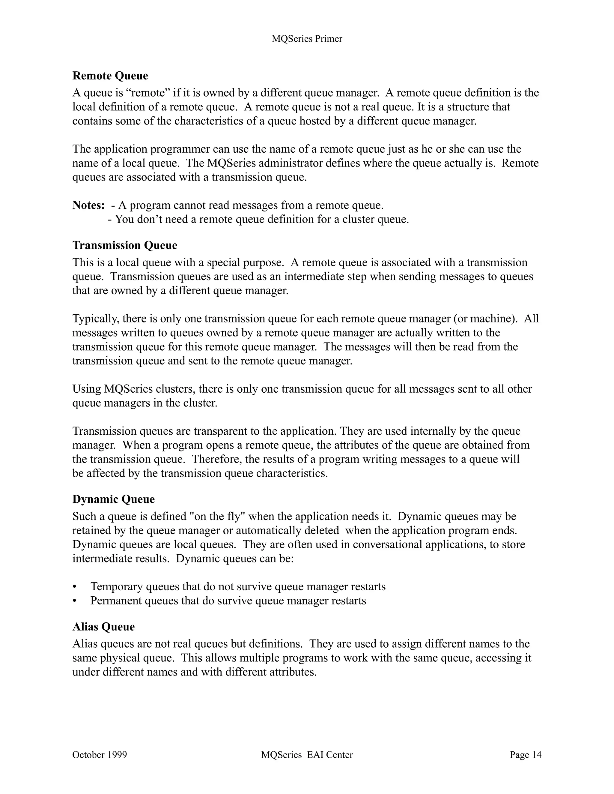 MQSeries Primer


MQSeries for Windows Version 2 uses message channels to connect to other machines. Since this
product is designed as a single user system, it does not support MQI channels. This product
supports only TCP/IP.

Process Definitions
A process definition object defines an application to a queue manager. For example, it contains
the name of the program (and its path) to be triggered when a message arrives for it.

About Message Queues
Queues are defined as objects belonging to a queue manager. MQSeries knows a number of
different queue types, each with a specific purpose. The queues you use are located either in your
machine and belong to the queue manager to which you are connected, or in your server (if you
are a client). Figure 10 lists different queue types and their purposes. More detailed information
is below.

                               Local queue                   is a real queue
                              Remote queue                   structure describing a queue
                        Transmission queue (xmitq)           local queue with special purpose
                              Initiation queue               local queue with special purpose
                              Dynamic queue                  local queue created on the fly
                                Alias queue                  if you don’t like the name
                            Dead-letter queue                one for each queue manager
                              Reply-to-queue                 specified in request message
                               Model queue                   model for local queues
                             Repository queue                holds cluster information
               Figure 10. Queue Types


Local Queue
A queue is local if it is owned by the queue manager to which the application program is
connected. It is used to store messages for programs that use the same queue manager. For
example, program A and program B each has a queue for incoming messages and another queue
for outgoing messages. Since the queue manager serves both programs, all four queues are local.

Note: Both programs do not have to run in the same workstation. Client workstations usually use
a queue manager in a server machine.

Cluster Queue
A cluster queue is a local queue that is known throughout a cluster of queue managers, that is, any
queue manager that belongs to the cluster can send messages to it without the need of a remote
definition or defining channels to the queue manager that owns it.




October 1999                                     MQSeries EAI Center                            Page 13
 