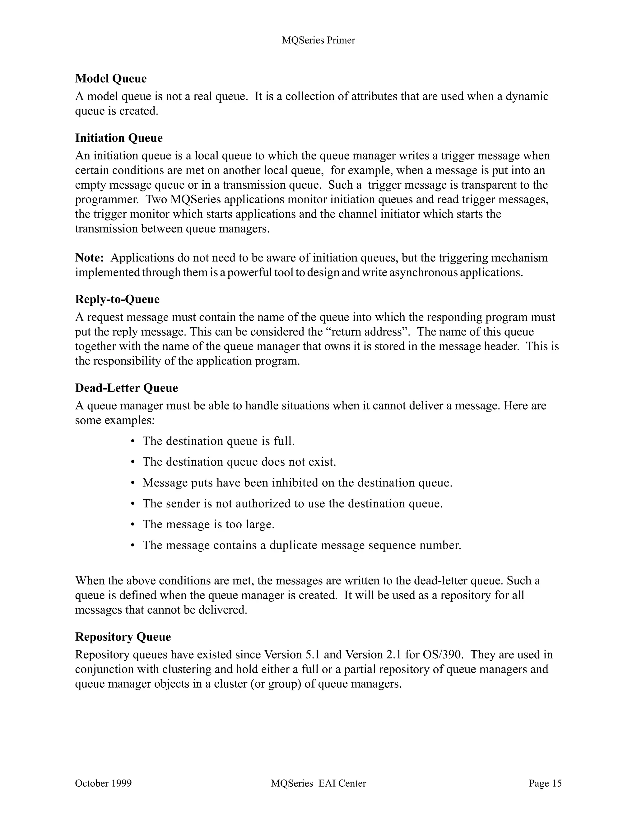 MQSeries Primer


Remote Queue
A queue is “remote” if it is owned by a different queue manager. A remote queue definition is the
local definition of a remote queue. A remote queue is not a real queue. It is a structure that
contains some of the characteristics of a queue hosted by a different queue manager.

The application programmer can use the name of a remote queue just as he or she can use the
name of a local queue. The MQSeries administrator defines where the queue actually is. Remote
queues are associated with a transmission queue.

Notes: - A program cannot read messages from a remote queue.
      - You don’t need a remote queue definition for a cluster queue.

Transmission Queue
This is a local queue with a special purpose. A remote queue is associated with a transmission
queue. Transmission queues are used as an intermediate step when sending messages to queues
that are owned by a different queue manager.

Typically, there is only one transmission queue for each remote queue manager (or machine). All
messages written to queues owned by a remote queue manager are actually written to the
transmission queue for this remote queue manager. The messages will then be read from the
transmission queue and sent to the remote queue manager.

Using MQSeries clusters, there is only one transmission queue for all messages sent to all other
queue managers in the cluster.

Transmission queues are transparent to the application. They are used internally by the queue
manager. When a program opens a remote queue, the attributes of the queue are obtained from
the transmission queue. Therefore, the results of a program writing messages to a queue will
be affected by the transmission queue characteristics.

Dynamic Queue
Such a queue is defined on the fly when the application needs it. Dynamic queues may be
retained by the queue manager or automatically deleted when the application program ends.
Dynamic queues are local queues. They are often used in conversational applications, to store
intermediate results. Dynamic queues can be:

•   Temporary queues that do not survive queue manager restarts
•   Permanent queues that do survive queue manager restarts

Alias Queue
Alias queues are not real queues but definitions. They are used to assign different names to the
same physical queue. This allows multiple programs to work with the same queue, accessing it
under different names and with different attributes.




October 1999                           MQSeries EAI Center                                 Page 14
 