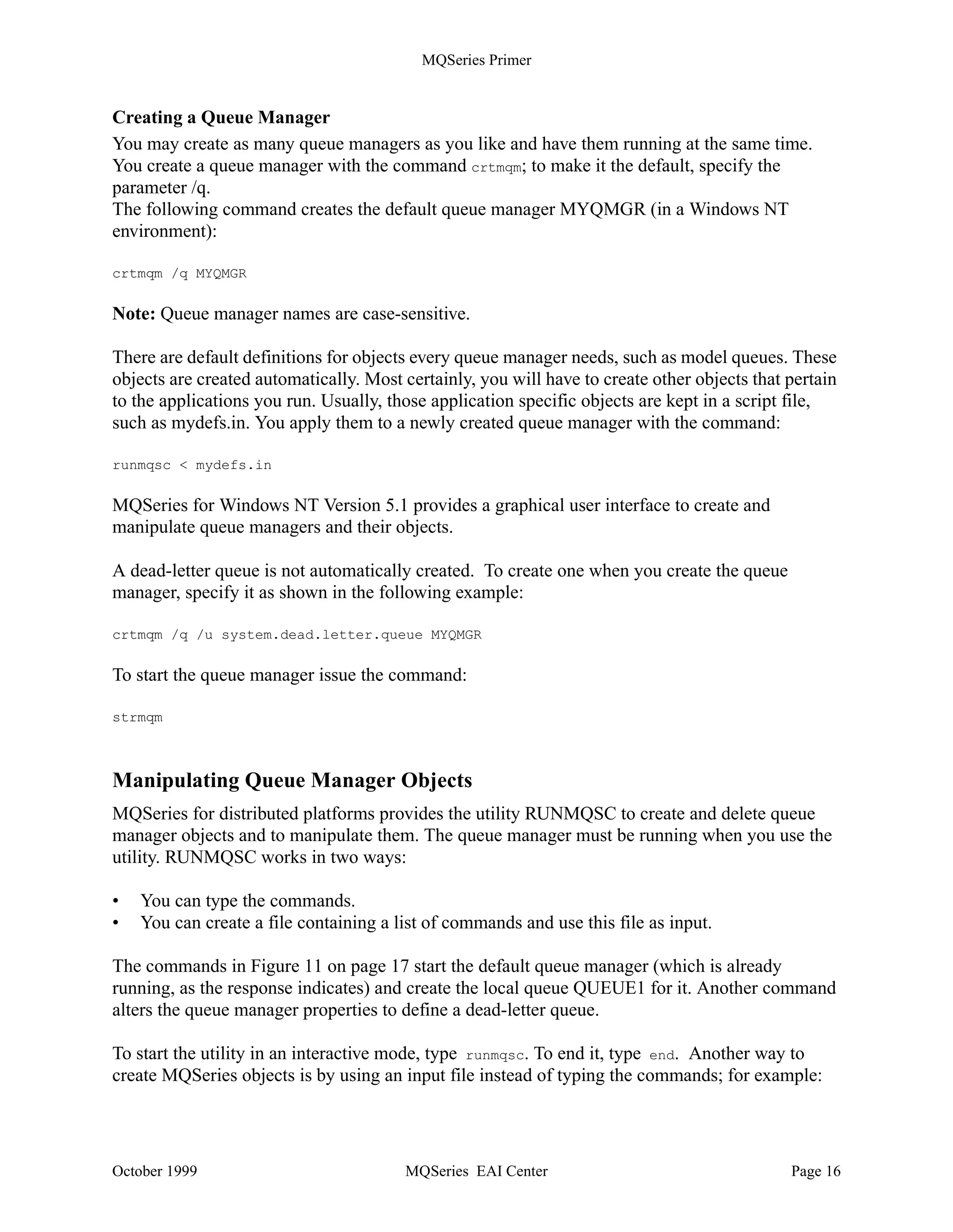 MQSeries Primer


Model Queue
A model queue is not a real queue. It is a collection of attributes that are used when a dynamic
queue is created.

Initiation Queue
An initiation queue is a local queue to which the queue manager writes a trigger message when
certain conditions are met on another local queue, for example, when a message is put into an
empty message queue or in a transmission queue. Such a trigger message is transparent to the
programmer. Two MQSeries applications monitor initiation queues and read trigger messages,
the trigger monitor which starts applications and the channel initiator which starts the
transmission between queue managers.

Note: Applications do not need to be aware of initiation queues, but the triggering mechanism
implemented through them is a powerful tool to design and write asynchronous applications.

Reply-to-Queue
A request message must contain the name of the queue into which the responding program must
put the reply message. This can be considered the “return address”. The name of this queue
together with the name of the queue manager that owns it is stored in the message header. This is
the responsibility of the application program.

Dead-Letter Queue
A queue manager must be able to handle situations when it cannot deliver a message. Here are
some examples:
           • The destination queue is full.
           • The destination queue does not exist.
           • Message puts have been inhibited on the destination queue.
           • The sender is not authorized to use the destination queue.
           • The message is too large.
           • The message contains a duplicate message sequence number.

When the above conditions are met, the messages are written to the dead-letter queue. Such a
queue is defined when the queue manager is created. It will be used as a repository for all
messages that cannot be delivered.

Repository Queue
Repository queues have existed since Version 5.1 and Version 2.1 for OS/390. They are used in
conjunction with clustering and hold either a full or a partial repository of queue managers and
queue manager objects in a cluster (or group) of queue managers.




October 1999                           MQSeries EAI Center                                 Page 15
 