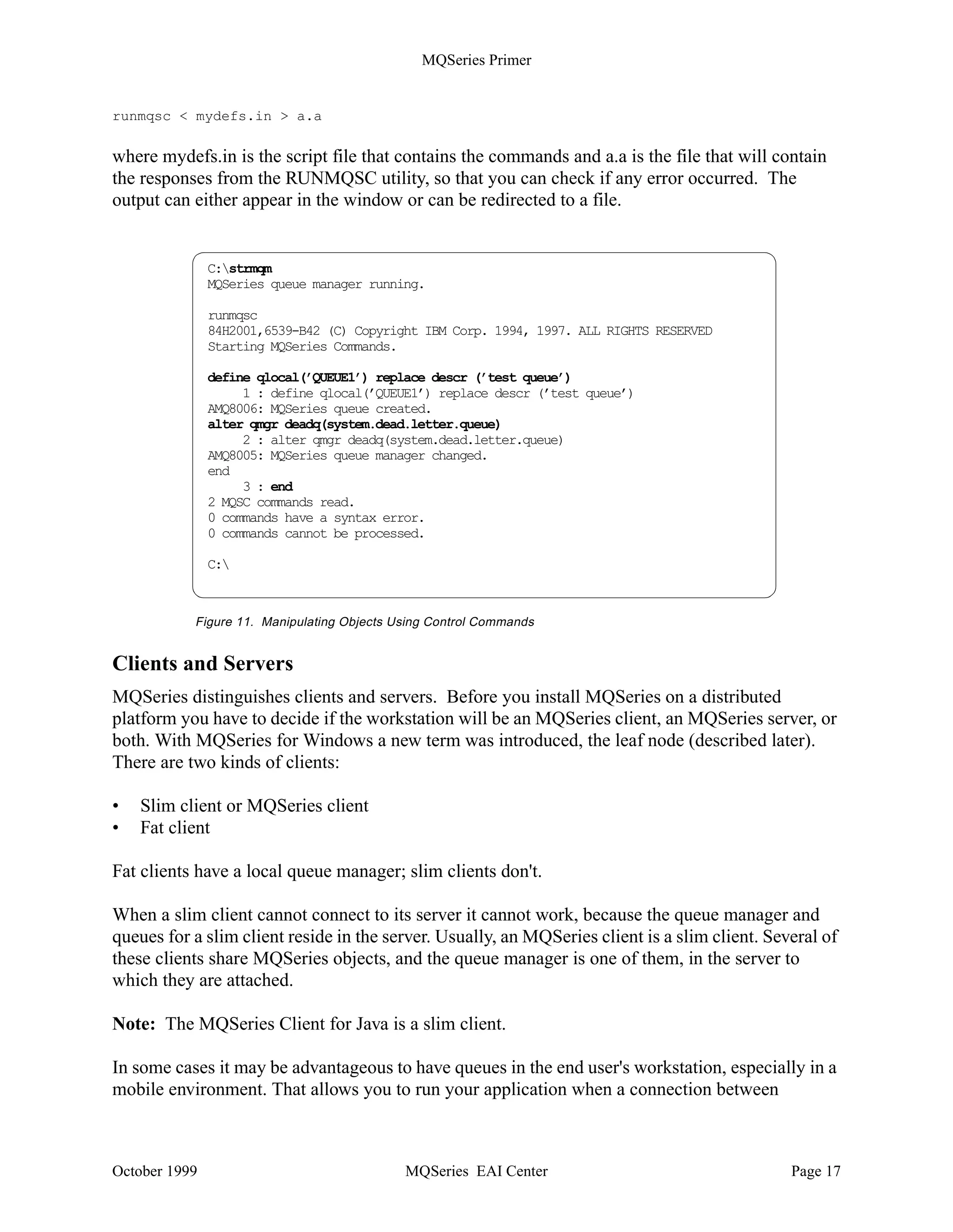 MQSeries Primer


Creating a Queue Manager
You may create as many queue managers as you like and have them running at the same time.
You create a queue manager with the command crtmqm; to make it the default, specify the
parameter /q.
The following command creates the default queue manager MYQMGR (in a Windows NT
environment):

crtmqm /q MYQMGR


Note: Queue manager names are case-sensitive.

There are default definitions for objects every queue manager needs, such as model queues. These
objects are created automatically. Most certainly, you will have to create other objects that pertain
to the applications you run. Usually, those application specific objects are kept in a script file,
such as mydefs.in. You apply them to a newly created queue manager with the command:

runmqsc  mydefs.in


MQSeries for Windows NT Version 5.1 provides a graphical user interface to create and
manipulate queue managers and their objects.

A dead-letter queue is not automatically created. To create one when you create the queue
manager, specify it as shown in the following example:

crtmqm /q /u system.dead.letter.queue MYQMGR


To start the queue manager issue the command:

strmqm



Manipulating Queue Manager Objects
MQSeries for distributed platforms provides the utility RUNMQSC to create and delete queue
manager objects and to manipulate them. The queue manager must be running when you use the
utility. RUNMQSC works in two ways:

•   You can type the commands.
•   You can create a file containing a list of commands and use this file as input.

The commands in Figure 11 on page 17 start the default queue manager (which is already
running, as the response indicates) and create the local queue QUEUE1 for it. Another command
alters the queue manager properties to define a dead-letter queue.

To start the utility in an interactive mode, type runmqsc. To end it, type end. Another way to
create MQSeries objects is by using an input file instead of typing the commands; for example:




October 1999                            MQSeries EAI Center                                   Page 16
 