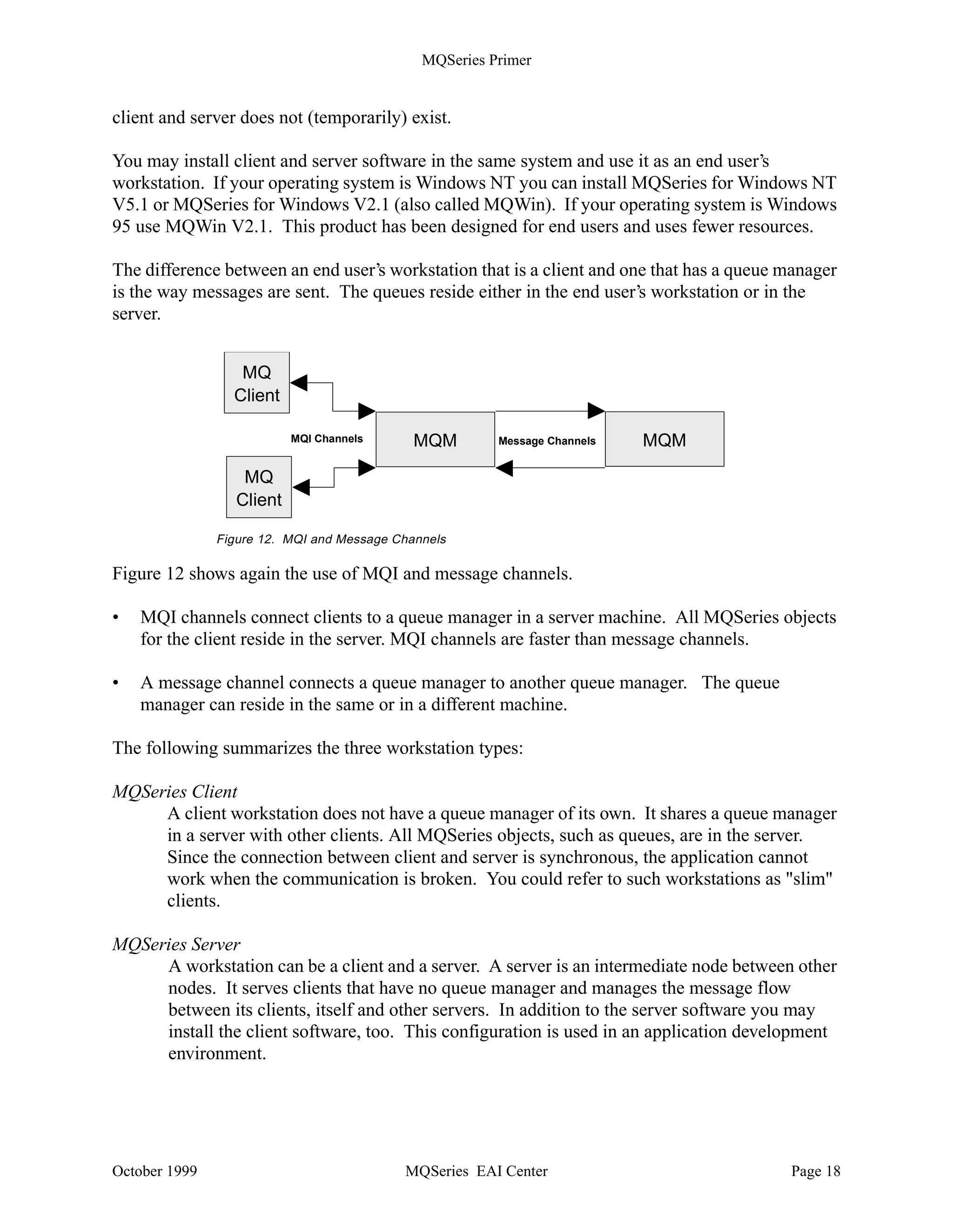 MQSeries Primer


runmqsc  mydefs.in  a.a


where mydefs.in is the script file that contains the commands and a.a is the file that will contain
the responses from the RUNMQSC utility, so that you can check if any error occurred. The
output can either appear in the window or can be redirected to a file.


               C:strmqm
               MQSeries queue manager running.

               runmqsc
               84H2001,6539-B42 (C) Copyright IBM Corp. 1994, 1997. ALL RIGHTS RESERVED
               Starting MQSeries Commands.

               define qlocal(’QUEUE1’) replace descr (’test queue’)
                    1 : define qlocal(’QUEUE1’) replace descr (’test queue’)
               AMQ8006: MQSeries queue created.
               alter qmgr deadq(system.dead.letter.queue)
                    2 : alter qmgr deadq(system.dead.letter.queue)
               AMQ8005: MQSeries queue manager changed.
               end
                    3 : end
               2 MQSC commands read.
               0 commands have a syntax error.
               0 commands cannot be processed.

               C:



           Figure 11. Manipulating Objects Using Control Commands


Clients and Servers
MQSeries distinguishes clients and servers. Before you install MQSeries on a distributed
platform you have to decide if the workstation will be an MQSeries client, an MQSeries server, or
both. With MQSeries for Windows a new term was introduced, the leaf node (described later).
There are two kinds of clients:

•   Slim client or MQSeries client
•   Fat client

Fat clients have a local queue manager; slim clients don't.

When a slim client cannot connect to its server it cannot work, because the queue manager and
queues for a slim client reside in the server. Usually, an MQSeries client is a slim client. Several of
these clients share MQSeries objects, and the queue manager is one of them, in the server to
which they are attached.

Note: The MQSeries Client for Java is a slim client.

In some cases it may be advantageous to have queues in the end user's workstation, especially in a
mobile environment. That allows you to run your application when a connection between



October 1999                                MQSeries EAI Center                                 Page 17
 