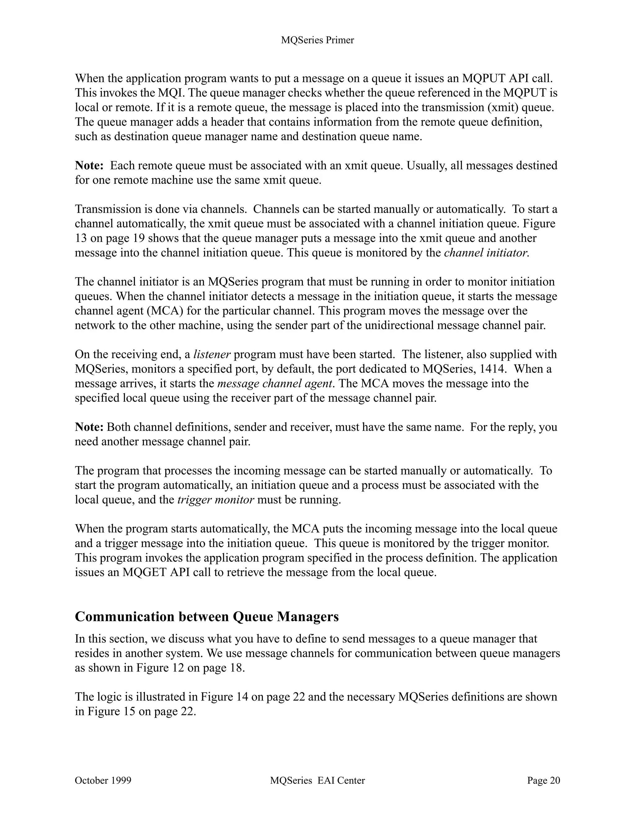 MQSeries Primer


Leaf Node
       MQSeries for Windows was designed for use by a single user. It has its own small
       footprint queue manager with its own objects. However, it is not an intermediate node
       between other nodes. It is called a leaf node. You could also refer to it as a fat client.
       This product is able to queue outbound messages when connection to a server or host is
       not available, and inbound messages when the appropriate application is not active.


How MQSeries Works


         Program 1                                                               Program 2
            PUT                                                                    GET
                                              Qmgr A Qmgr B                                         P
      MQI                                                                     MQI                   r
                                                                                                    o
           Remote Q                                                    Local Q                      c
                                                                                                    e
                                                              A.B                                   s
                                                                                                    s
                                                                                         starts
                   monitors       Channel
                                  Initiator                                                  Trigger
                Ch Init                                              starts
                                    starts                                                   Monitor
                  Q

                                MCA
                                                Network              MCA                          monitors

                           starts                                         starts
       Xmit Q
                                A.B                         Listener                     System Init Q
                 B
Figure 13. MQSeries - Parts and Logic



Figure 13 shows the parts and architecture of MQSeries. The application program uses the
Message Queue Interface (MQI) to communicate with the queue manager. The MQI is described
in more detail later. The queuing system consists of the following parts:

•   Queue Manager (MQM)
•   Listener
•   Trigger Monitor
•   Channel Initiator
•   Message Channel Agent (MCA) or mover




October 1999                                   MQSeries EAI Center                                      Page 19
 