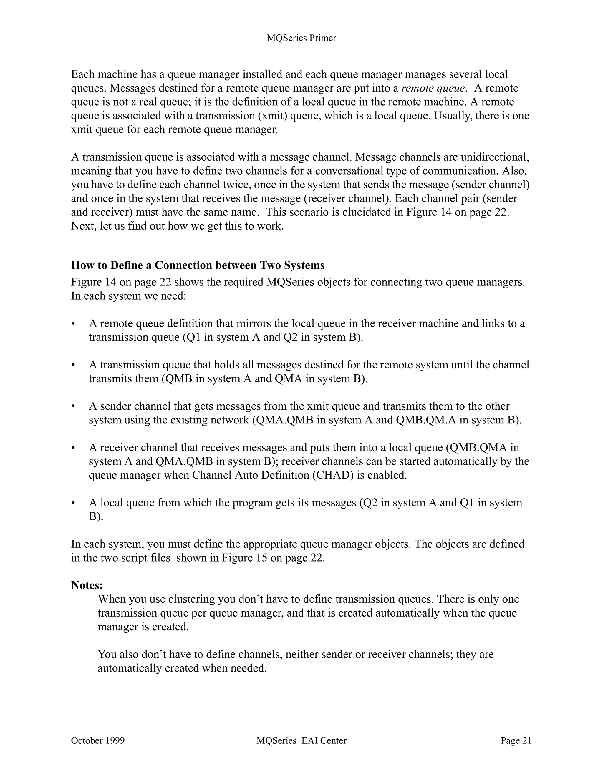 MQSeries Primer


When the application program wants to put a message on a queue it issues an MQPUT API call.
This invokes the MQI. The queue manager checks whether the queue referenced in the MQPUT is
local or remote. If it is a remote queue, the message is placed into the transmission (xmit) queue.
The queue manager adds a header that contains information from the remote queue definition,
such as destination queue manager name and destination queue name.

Note: Each remote queue must be associated with an xmit queue. Usually, all messages destined
for one remote machine use the same xmit queue.

Transmission is done via channels. Channels can be started manually or automatically. To start a
channel automatically, the xmit queue must be associated with a channel initiation queue. Figure
13 on page 19 shows that the queue manager puts a message into the xmit queue and another
message into the channel initiation queue. This queue is monitored by the channel initiator.

The channel initiator is an MQSeries program that must be running in order to monitor initiation
queues. When the channel initiator detects a message in the initiation queue, it starts the message
channel agent (MCA) for the particular channel. This program moves the message over the
network to the other machine, using the sender part of the unidirectional message channel pair.

On the receiving end, a listener program must have been started. The listener, also supplied with
MQSeries, monitors a specified port, by default, the port dedicated to MQSeries, 1414. When a
message arrives, it starts the message channel agent. The MCA moves the message into the
specified local queue using the receiver part of the message channel pair.

Note: Both channel definitions, sender and receiver, must have the same name. For the reply, you
need another message channel pair.

The program that processes the incoming message can be started manually or automatically. To
start the program automatically, an initiation queue and a process must be associated with the
local queue, and the trigger monitor must be running.

When the program starts automatically, the MCA puts the incoming message into the local queue
and a trigger message into the initiation queue. This queue is monitored by the trigger monitor.
This program invokes the application program specified in the process definition. The application
issues an MQGET API call to retrieve the message from the local queue.


Communication between Queue Managers
In this section, we discuss what you have to define to send messages to a queue manager that
resides in another system. We use message channels for communication between queue managers
as shown in Figure 12 on page 18.

The logic is illustrated in Figure 14 on page 22 and the necessary MQSeries definitions are shown
in Figure 15 on page 22.




October 1999                            MQSeries EAI Center                                 Page 20
 
