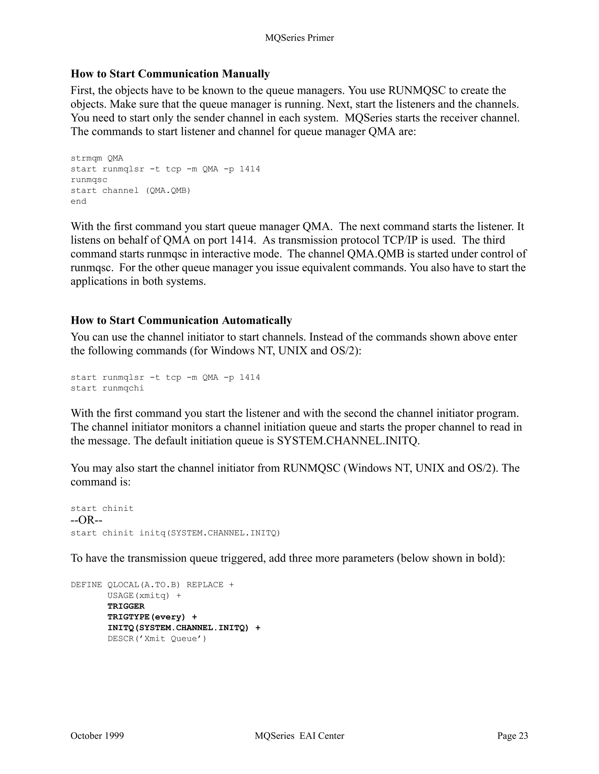MQSeries Primer




          System A                                                                   System B
                                  Qmgr QMA Qmgr QMB
  Program 1                                                                               Program 2

    put            Remote Q1                                                 Local Q1           get

                                     Channel              Channel
                     XmitQ
                                     QMA.QMB       N      QMA.QMB     (CHAD)
                     QMB             Sender               Receiver
                                                   E

                                                                         Remote Q2              put
                                                   T

                                                   W                         XmitQ
                                                                             QMA
                                                   O
                                     Channel             Channel
                          (CHAD)                   R     QMB.QMA
                                     QMB.QMA
                                     Receiver            Sender
                                                   K

    get             Local Q2



Figure 14. Communication between Two Queue Managers




           System A (QMA)                                            System B (QMB)
  DEFINE QREMOTE(Q1) +
       RNAME(Q1) RQMNAME(QMB) +                        DEFINE QLOCAL(Q1)
       XMITQ(QMB)
  DEFINE QLOCAL(QMB) +
       USAGE(xmitq)
  DEFINE CHANNEL(QMA.QMB) +
                                                       DEFINE CHANNEL(QMA.QMB) +
       CHLTYPE(sdr) +
                                                            CHLTYPE(rcvr) +
       XMITQ(QMB) +
                                                            TRPTYPE(tcp)
       TRPTYPE(tcp) +
       CONNAME(9.24.104.123)
                                                       DEFINE QREMOTE(Q2) +
  DEFINE QLOCAL(Q2)                                         RNAME(Q2) RQMNAME(QMA) +
                                                            XMITQ(QMA)
                                                       DEFINE QLOCAL(QMA) +
                                                            USAGE(xmitq)
                                                       DEFINE CHANNEL(QMB.QMA) +
  DEFINE CHANNEL(QMB.QMA) +
                                                            CHLTYPE(sdr) +
       CHLTYPE(rcvr) +
                                                            XMITQ(QMA) +
      TRPTYPE(tcp)
                                                            TRPTYPE(tcp) CONNAME(ABC1)

Figure 15. MQSeries Objects Defining Connection between Two Queue Managers




October 1999                                 MQSeries EAI Center                                      Page 22
 
