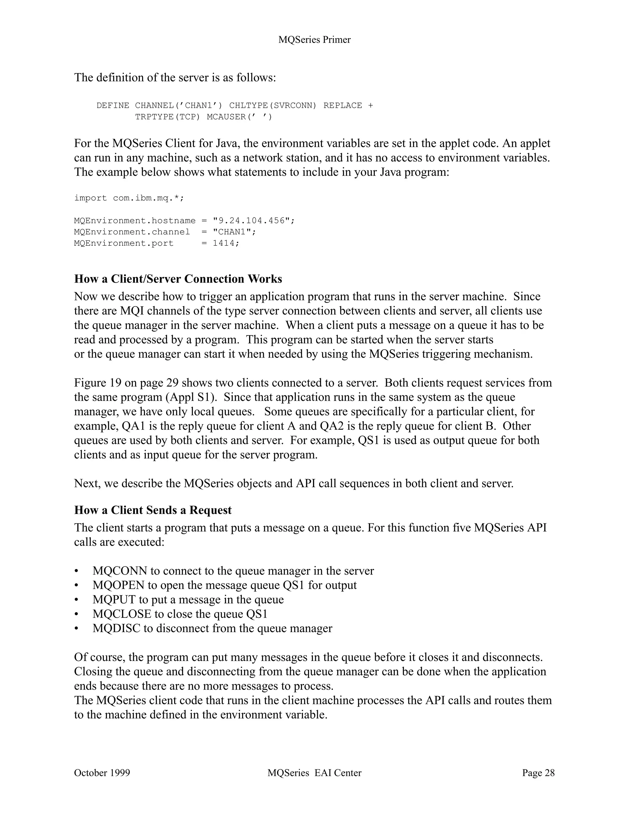 MQSeries Primer


Communication between Client and Server
Below we discuss what you have to do to define and test the connection between an MQ client and
its MQ server. A more detailed description is provided in the publication MQSeries Clients ,
GC33-1632.

How to Define a Client/Server Connection


        Client Machine                                                     Server Machine

               Application           Link with           Link with            Application
                                       MQIC                MQM
                                       Java Client         Java Bindings
                   APIs                                                          APIs


                                            Communication Link                MQSeries
               MQSeries
                                                                            Queue Manager
                Client


               Client Connection
                                                                       Server Connection
     Figure 18. Client/Server Connection

Figure 18 shows that the MQSeries Client product is installed in the client machine. We said
before that clients and servers are connected with MQI channels. An MQI channel consists of a
sender/receiver pair, called Client Connection (CLNTCONN) and Server Connection (SVCONN)
channel.

You have to know what transmission protocol is used (for example, TCP/IP), the port the listener
listens to (1414 is the default), and the address of the systems to which you want to connect. For
an address you can specify an LU name, a host name or machine name, or a TCP/IP address.

The client connection channel is defined as an environment variable, such as:

set MQSERVER=CHAN1/TCP/9.24.104.206(1414)

where:
• MQSERVER is the name of the environment variable.
• CHAN1 is the name of the channel to be used for communication between client and server.
   This channel is defined in the server. MQSeries will automatically create it should it not exist.
• TCP denotes that TCP/IP is to be used to connect to the machine with the address following
   the parameter.
• 1414 is the default port number for MQSeries. You may omit this parameter if the listener on
   the server side uses this default, too.




October 1999                                 MQSeries EAI Center                             Page 27
 