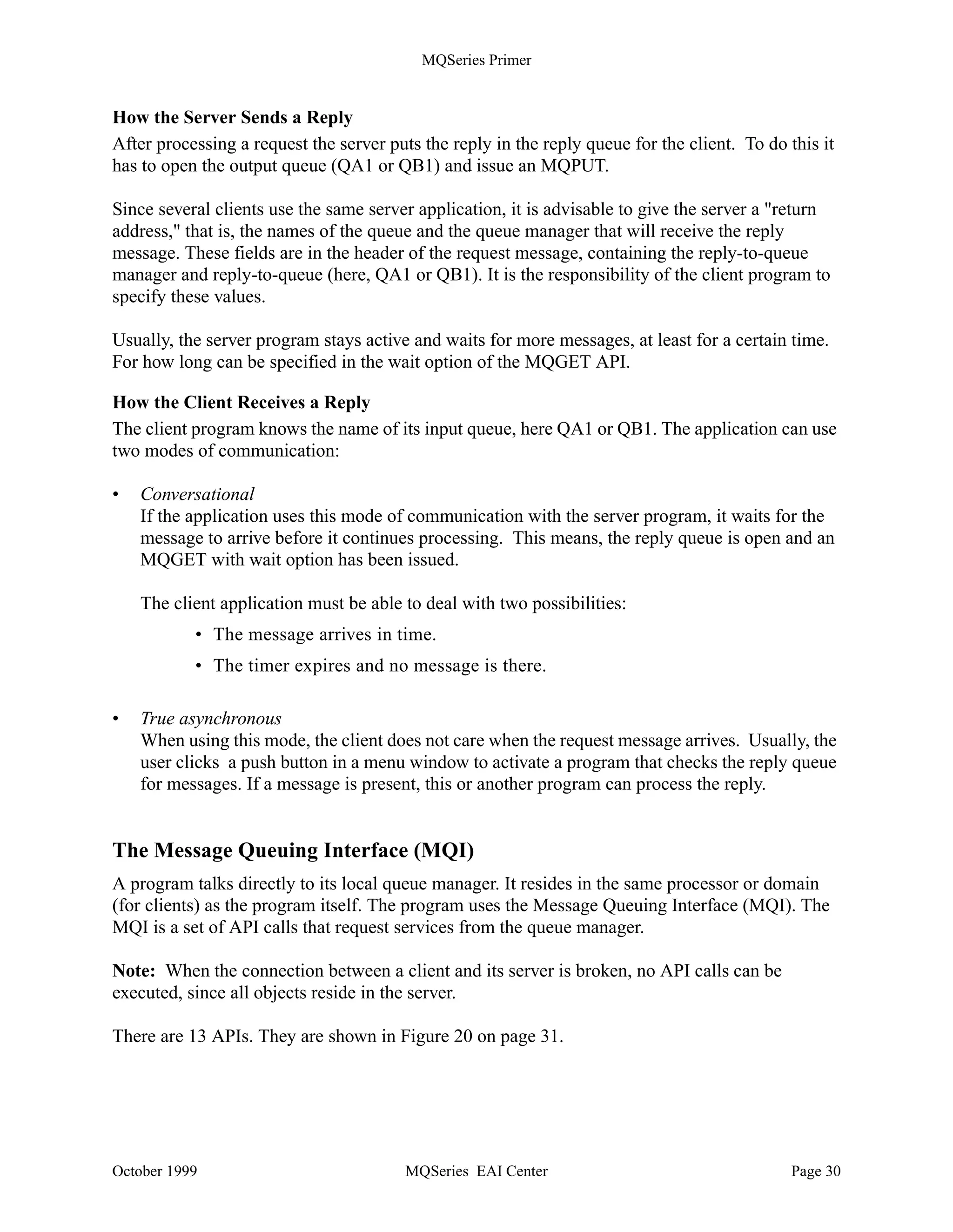 MQSeries Primer




               Request and Reply                                            Server

       Client A
                                                         Queue Manager
       Appl_1
                                                              Objects for
         put                                                   Client A              Application
                                                                                         S1
         get                                                    QA1



                                                               QS1                       get
       Client B

       Appl_1                                                 Objects for       ?         put
                                                               Client B
        put
        get                                                     QB1




    Figure 19. Clients and Server Communicating


How the Server Receives a Request
In the server machine, the following queue manager objects are needed:

•   A channel of the type server connection.
•   A local queue, QS1, into which the clients put their messages.
•   An initiation queue into which the queue manager puts a trigger message when a request for
    queue QS1 arrives. You can use the default initiation queue.
•   A process definition that contains the name of the program to be started when the trigger event
    occurs (S1).
•   One or more queues in which the program puts the reply messages (QA1 and QB1).

In the server machine, two programs have to be started: the listener and the trigger monitor. The
listener listens for messages on the channel and puts them on the queue QS1. Since QS1 is
triggered, the MQM puts a trigger message on the trigger queue each time a message is put on
QS1. When a message is placed on the trigger queue, the trigger monitor starts the program
defined in the process.

The server program S1 connects to the queue manager, opens the queue QS1 and issues an
MQGET to read the message.



October 1999                                      MQSeries EAI Center                              Page 29
 