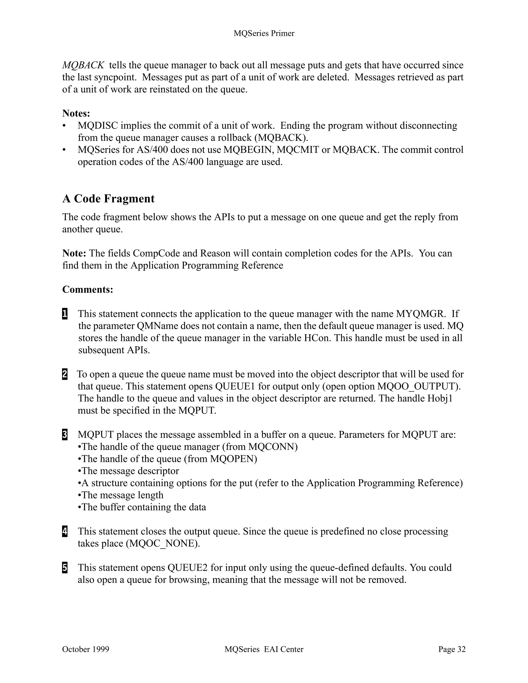 MQSeries Primer




           MQCONN                   Connect to a queue manager
           MQDISC                   Disconnect from a queue manager
           MQOPEN                   Open a specific queue
           MQCLOSE                  Close a queue
           MQPUT                    Put a message on a queue
           MQGET                    Get a message from a queue
           MQPUT1                   MQOPEN + MQPUT + MQCLOSE
           MQINQ                    Inquire properties of an object
           MQSET                    Set properties of an object
           MQCONNX                  Standard or fastpath bindings
           MQBEGIN                  Begin a unit of work (database coordination)
           MQCMIT                   Commit a unit of work
           MQBACK                   Back out
         Figure 20. MQSeries APIs

The most important ones are MQPUT and MQGET. The other calls are used less frequently.
Comments regarding several APIs follow:

MQCONN establishes a connection with a queue manager using the standard bindings.

MQCONNX establishes a connection with a queue manager using fastpath bindings. Fastpath
puts and gets are faster, but the application must be well behaved, that is, well tested. Application
and queue manager run in the same process. When the application crashes it takes the queue
manager down with it. This API call is new in MQSeries Version 5.

MQBEGIN begins a unit of work that is coordinated by the queue manager and that may involve
external XA-compliant resource managers. This API has been introduced with MQSeries Version
5. It is used to coordinate transactions that use queues (MQPUT and MQGET under syncpoint)
and database updates (SQL commands).

MQPUT1 opens a queue, puts a message on it and closes the queue. This is a combination of
MQOPEN, MQPUT and MQCLOSE.

MQINQ requests information about the queue manager or one of its objects, such as the number
of messages in a queue.

MQSET changes some attributes of an object.

MQCMIT specifies that a syncpoint has been reached. Messages put as part of a unit of work are
made available to other applications. Messages retrieved as part of a unit of work are deleted.




October 1999                               MQSeries EAI Center                                Page 31
 