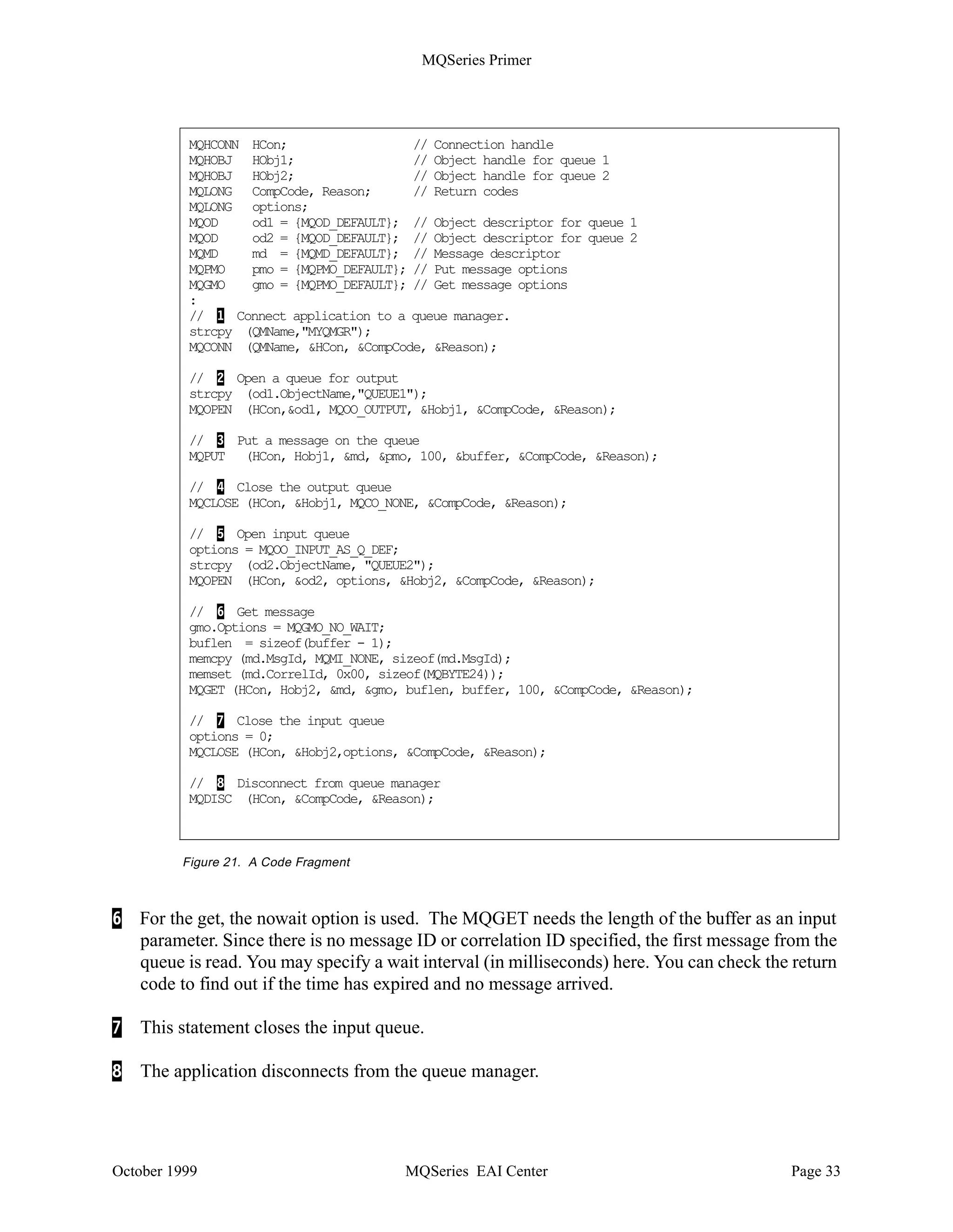 MQSeries Primer


MQBACK tells the queue manager to back out all message puts and gets that have occurred since
the last syncpoint. Messages put as part of a unit of work are deleted. Messages retrieved as part
of a unit of work are reinstated on the queue.

Notes:
• MQDISC implies the commit of a unit of work. Ending the program without disconnecting
   from the queue manager causes a rollback (MQBACK).
• MQSeries for AS/400 does not use MQBEGIN, MQCMIT or MQBACK. The commit control
   operation codes of the AS/400 language are used.


A Code Fragment
The code fragment below shows the APIs to put a message on one queue and get the reply from
another queue.

Note: The fields CompCode and Reason will contain completion codes for the APIs. You can
find them in the Application Programming Reference

Comments:

1   This statement connects the application to the queue manager with the name MYQMGR. If
    the parameter QMName does not contain a name, then the default queue manager is used. MQ
    stores the handle of the queue manager in the variable HCon. This handle must be used in all
    subsequent APIs.

2 To open a queue the queue name must be moved into the object descriptor that will be used for
  that queue. This statement opens QUEUE1 for output only (open option MQOO_OUTPUT).
  The handle to the queue and values in the object descriptor are returned. The handle Hobj1
  must be specified in the MQPUT.

3   MQPUT places the message assembled in a buffer on a queue. Parameters for MQPUT are:
    •The handle of the queue manager (from MQCONN)
    •The handle of the queue (from MQOPEN)
    •The message descriptor
    •A structure containing options for the put (refer to the Application Programming Reference)
    •The message length
    •The buffer containing the data

4   This statement closes the output queue. Since the queue is predefined no close processing
    takes place (MQOC_NONE).

5   This statement opens QUEUE2 for input only using the queue-defined defaults. You could
    also open a queue for browsing, meaning that the message will not be removed.




October 1999                           MQSeries EAI Center                                 Page 32
 