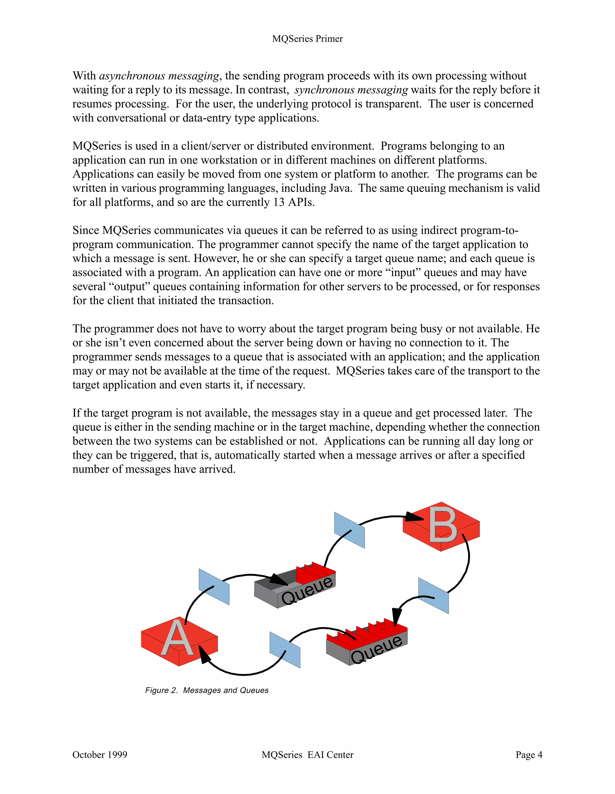 MQSeries Primer


With asynchronous messaging, the sending program proceeds with its own processing without
waiting for a reply to its message. In contrast, synchronous messaging waits for the reply before it
resumes processing. For the user, the underlying protocol is transparent. The user is concerned
with conversational or data-entry type applications.

MQSeries is used in a client/server or distributed environment. Programs belonging to an
application can run in one workstation or in different machines on different platforms.
Applications can easily be moved from one system or platform to another. The programs can be
written in various programming languages, including Java. The same queuing mechanism is valid
for all platforms, and so are the currently 13 APIs.

Since MQSeries communicates via queues it can be referred to as using indirect program-to-
program communication. The programmer cannot specify the name of the target application to
which a message is sent. However, he or she can specify a target queue name; and each queue is
associated with a program. An application can have one or more “input” queues and may have
several “output” queues containing information for other servers to be processed, or for responses
for the client that initiated the transaction.

The programmer does not have to worry about the target program being busy or not available. He
or she isn’t even concerned about the server being down or having no connection to it. The
programmer sends messages to a queue that is associated with an application; and the application
may or may not be available at the time of the request. MQSeries takes care of the transport to the
target application and even starts it, if necessary.

If the target program is not available, the messages stay in a queue and get processed later. The
queue is either in the sending machine or in the target machine, depending whether the connection
between the two systems can be established or not. Applications can be running all day long or
they can be triggered, that is, automatically started when a message arrives or after a specified
number of messages have arrived.




                                                                            B
                                                     u eue
                                                 Q

                  A                                              Queu
                                                                        e

               Figure 2. Messages and Queues




October 1999                              MQSeries EAI Center                                 Page 4
 