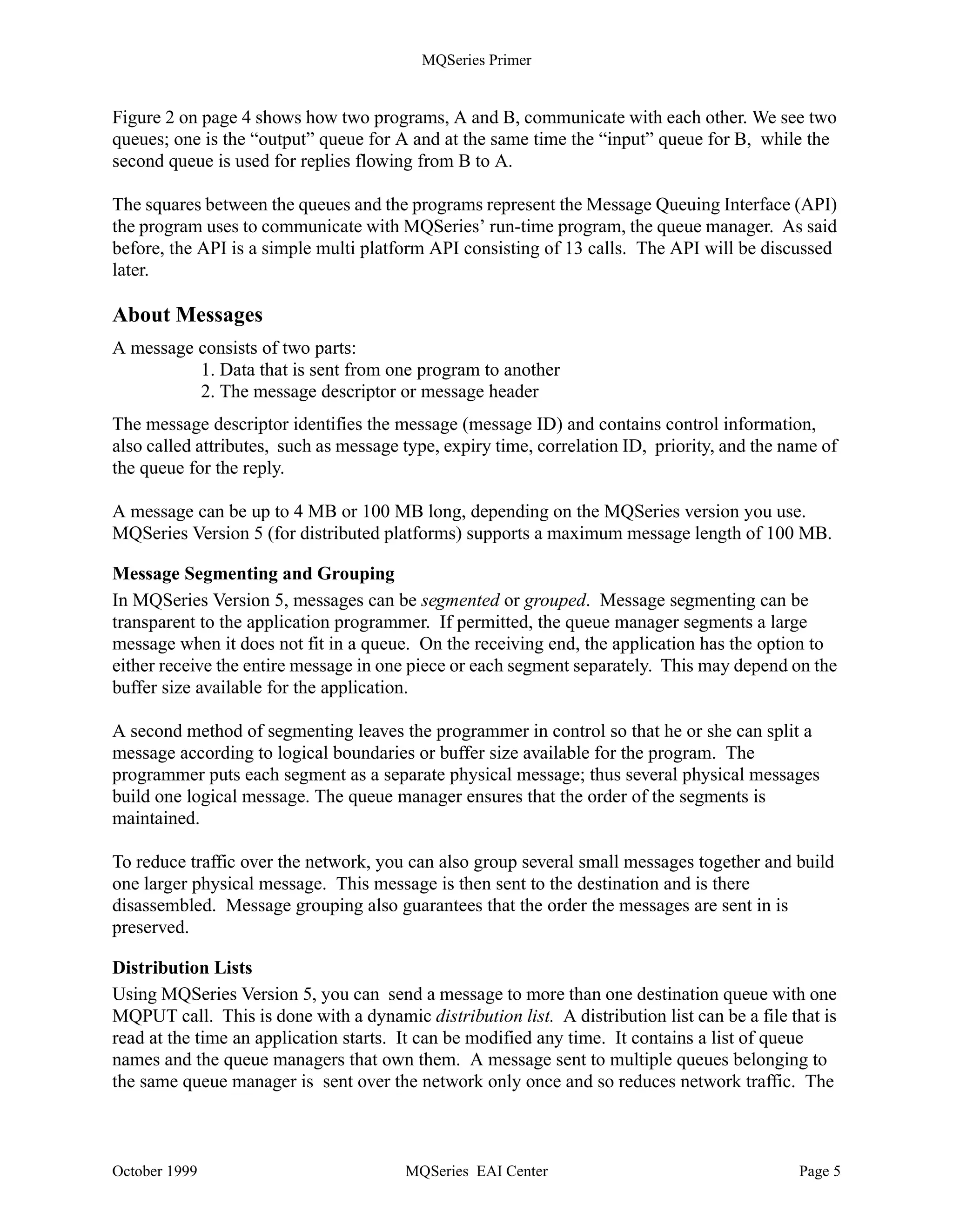 MQSeries Primer


Figure 2 on page 4 shows how two programs, A and B, communicate with each other. We see two
queues; one is the “output” queue for A and at the same time the “input” queue for B, while the
second queue is used for replies flowing from B to A.

The squares between the queues and the programs represent the Message Queuing Interface (API)
the program uses to communicate with MQSeries’ run-time program, the queue manager. As said
before, the API is a simple multi platform API consisting of 13 calls. The API will be discussed
later.

About Messages
A message consists of two parts:
          1. Data that is sent from one program to another
          2. The message descriptor or message header
The message descriptor identifies the message (message ID) and contains control information,
also called attributes, such as message type, expiry time, correlation ID, priority, and the name of
the queue for the reply.

A message can be up to 4 MB or 100 MB long, depending on the MQSeries version you use.
MQSeries Version 5 (for distributed platforms) supports a maximum message length of 100 MB.

Message Segmenting and Grouping
In MQSeries Version 5, messages can be segmented or grouped. Message segmenting can be
transparent to the application programmer. If permitted, the queue manager segments a large
message when it does not fit in a queue. On the receiving end, the application has the option to
either receive the entire message in one piece or each segment separately. This may depend on the
buffer size available for the application.

A second method of segmenting leaves the programmer in control so that he or she can split a
message according to logical boundaries or buffer size available for the program. The
programmer puts each segment as a separate physical message; thus several physical messages
build one logical message. The queue manager ensures that the order of the segments is
maintained.

To reduce traffic over the network, you can also group several small messages together and build
one larger physical message. This message is then sent to the destination and is there
disassembled. Message grouping also guarantees that the order the messages are sent in is
preserved.

Distribution Lists
Using MQSeries Version 5, you can send a message to more than one destination queue with one
MQPUT call. This is done with a dynamic distribution list. A distribution list can be a file that is
read at the time an application starts. It can be modified any time. It contains a list of queue
names and the queue managers that own them. A message sent to multiple queues belonging to
the same queue manager is sent over the network only once and so reduces network traffic. The



October 1999                            MQSeries EAI Center                                   Page 5
 