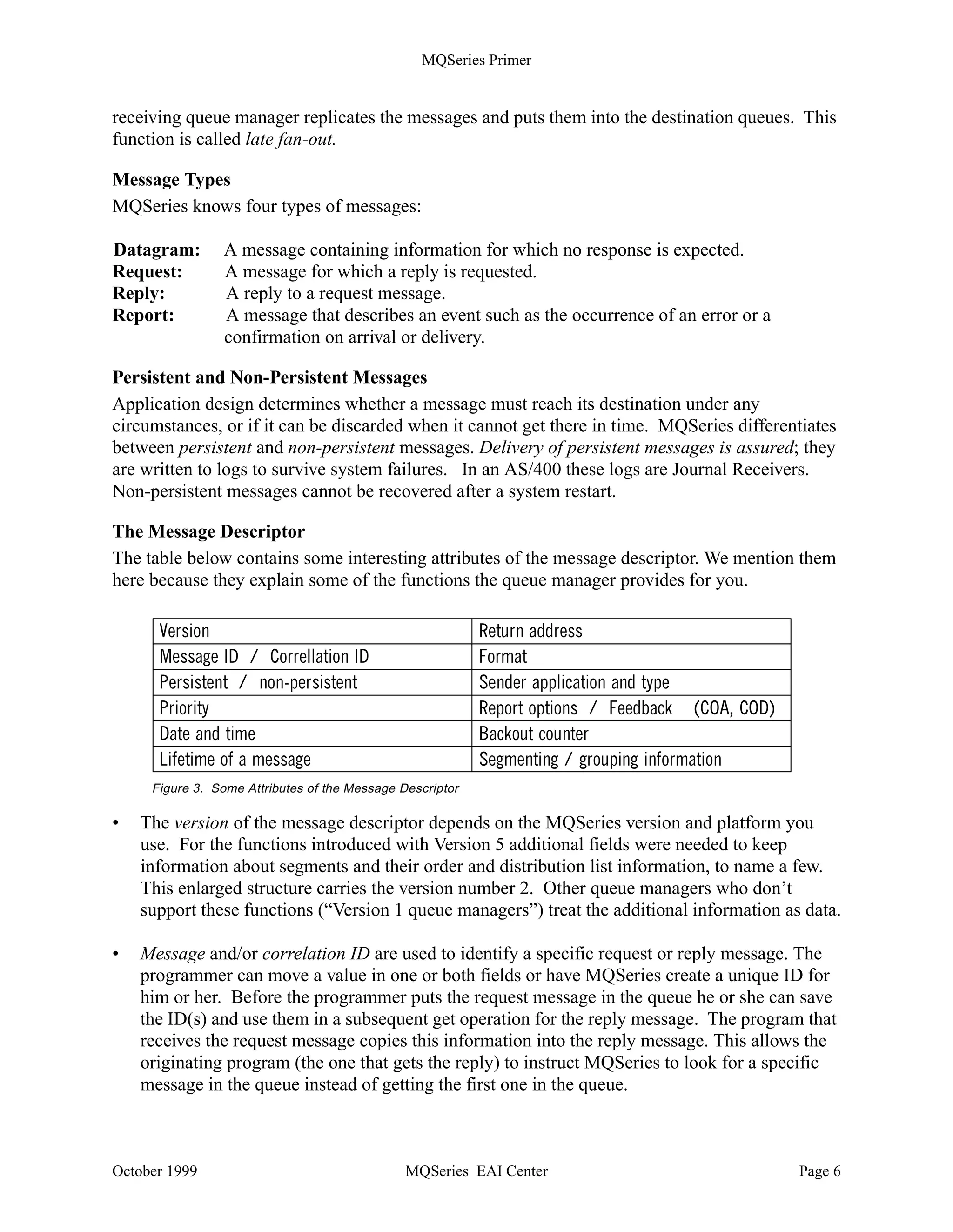 MQSeries Primer


receiving queue manager replicates the messages and puts them into the destination queues. This
function is called late fan-out.

Message Types
MQSeries knows four types of messages:

Datagram:       A message containing information for which no response is expected.
Request:        A message for which a reply is requested.
Reply:          A reply to a request message.
Report:         A message that describes an event such as the occurrence of an error or a
                confirmation on arrival or delivery.

Persistent and Non-Persistent Messages
Application design determines whether a message must reach its destination under any
circumstances, or if it can be discarded when it cannot get there in time. MQSeries differentiates
between persistent and non-persistent messages. Delivery of persistent messages is assured; they
are written to logs to survive system failures. In an AS/400 these logs are Journal Receivers.
Non-persistent messages cannot be recovered after a system restart.

The Message Descriptor
The table below contains some interesting attributes of the message descriptor. We mention them
here because they explain some of the functions the queue manager provides for you.

      9HUVLRQ                                              5HWXUQ DGGUHVV
      0HVVDJH ,'  RUUHOODWLRQ ,'                         )RUPDW
      3HUVLVWHQW  QRQSHUVLVWHQW                          6HQGHU DSSOLFDWLRQ DQG WSH
      3ULRULW                                             5HSRUW RSWLRQV  )HHGEDFN 2$ 2' 