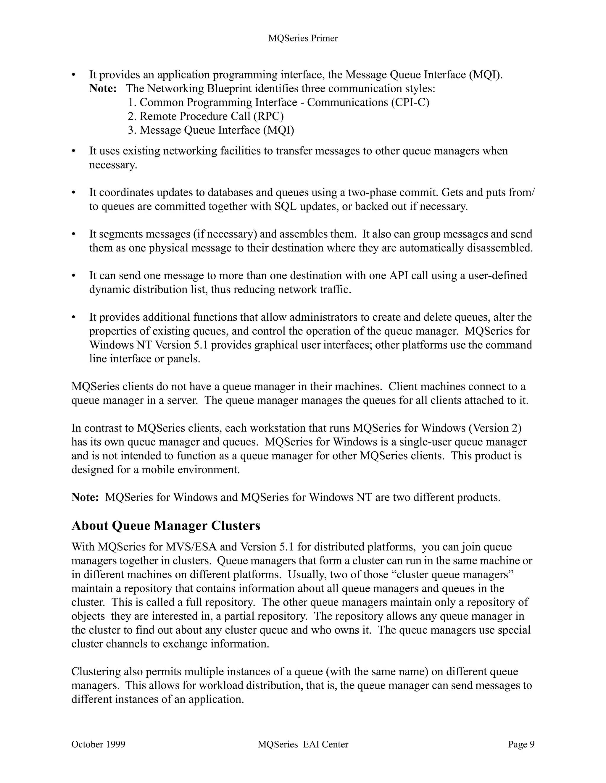 MQSeries Primer


queue to be read by another program using the MQGET API call. This scenario is shown in
Figure 4.


                       Application                                          Application
                       Program A                                            Program B
                                                 Messages
                       PUT to Q1                                           GET from Q1




                Figure 4. Program-to-Program Communication - One System

A program may send messages to another program that runs in the same machine as the queue
manager (shown above), or to a program that runs in a remote system, such as a server or a host.
The remote system has its own queue manager with its own queues. This scenario is shown in
Figure 5.

         Application
                                                                                          Application
         Program A
                                                  Messages                                Program B

          PUT to Q1                                Channel                                GET from Q1




                          Remote Queue Q1                            Local Queue Q1

     Figure 5. Program-to-Program Communication - Two Systems

The queue manager transfers messages to other queue managers via channels using existing
network facilities, such as TCP/IP, SNA or SPX. Multiple queue managers can reside in the same
machine. They also need channels to communicate.

Application programmers do not need to know where the program to which they are sending
messages runs. They put their messages on a queue and let the queue manager worry about the
destination machine and how to get the messages there. MQSeries knows what to do when the
remote system is not available or the target program is not running or busy.

For the queue manager to do its work, it refers to objects that are defined by an administrator,
usually when the queue manager is created or when a new application is added. The objects are
described in “About Queue Manager Objects” on page 11. The functions of a queue manager can
be summarized as follows:

•   It manages queues of messages for application programs.




October 1999                                MQSeries EAI Center                                         Page 8
 