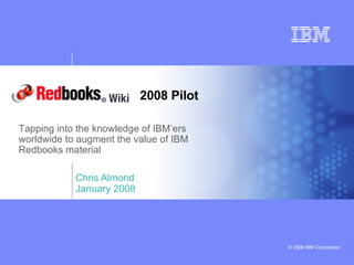 Chris Almond January 2008 Tapping into the knowledge of IBM’ers worldwide to augment the value of IBM Redbooks material 2008 Pilot 
