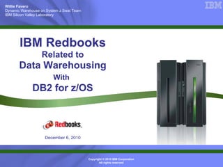 Willie Favero
Dynamic Warehouse on System z Swat Team
IBM Silicon Valley Laboratory




       IBM Redbooks
                  Related to
       Data Warehousing
                        With
             DB2 for z/OS



                    December 6, 2010



                                          Copyright © 2010 IBM Corporation
                                                 All rights reserved
 