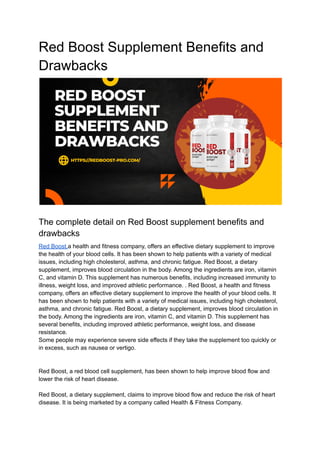 Red Boost Supplement Benefits and
Drawbacks
The complete detail on Red Boost supplement benefits and
drawbacks
Red Boost,a health and fitness company, offers an effective dietary supplement to improve
the health of your blood cells. It has been shown to help patients with a variety of medical
issues, including high cholesterol, asthma, and chronic fatigue. Red Boost, a dietary
supplement, improves blood circulation in the body. Among the ingredients are iron, vitamin
C, and vitamin D. This supplement has numerous benefits, including increased immunity to
illness, weight loss, and improved athletic performance. . Red Boost, a health and fitness
company, offers an effective dietary supplement to improve the health of your blood cells. It
has been shown to help patients with a variety of medical issues, including high cholesterol,
asthma, and chronic fatigue. Red Boost, a dietary supplement, improves blood circulation in
the body. Among the ingredients are iron, vitamin C, and vitamin D. This supplement has
several benefits, including improved athletic performance, weight loss, and disease
resistance.
Some people may experience severe side effects if they take the supplement too quickly or
in excess, such as nausea or vertigo.
Red Boost, a red blood cell supplement, has been shown to help improve blood flow and
lower the risk of heart disease.
Red Boost, a dietary supplement, claims to improve blood flow and reduce the risk of heart
disease. It is being marketed by a company called Health & Fitness Company.
 