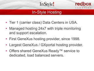 In-Style Hosting

• Tier 1 (carrier class) Data Centers in USA.
• Managed hosting 24x7 with triple monitoring
  and support escalation.
• First GeneXus hosting provider, since 1998.
• Largest GeneXus / GXportal hosting provider.
• Offers shared GeneXus Ready™ service to
  dedicated, load balanced servers.
 