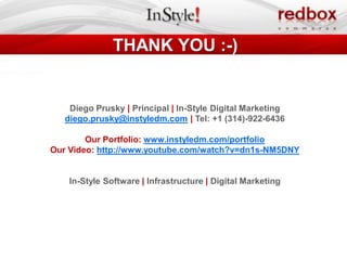 THANK YOU :-)


    Diego Prusky | Principal | In-Style Digital Marketing
   diego.prusky@instyledm.com | Tel: +1 (314)-922-6436

        Our Portfolio: www.instyledm.com/portfolio
Our Video: http://www.youtube.com/watch?v=dn1s-NM5DNY


    In-Style Software | Infrastructure | Digital Marketing
 
