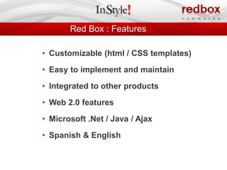 Red Box : Features

• Customizable (html / CSS templates)

• Easy to implement and maintain

• Integrated to other products

• Web 2.0 features

• Microsoft .Net / Java / Ajax

• Spanish & English
 