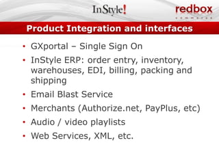Product Integration and interfaces

• GXportal – Single Sign On
• InStyle ERP: order entry, inventory,
  warehouses, EDI, billing, packing and
  shipping
• Email Blast Service
• Merchants (Authorize.net, PayPlus, etc)
• Audio / video playlists
• Web Services, XML, etc.
 