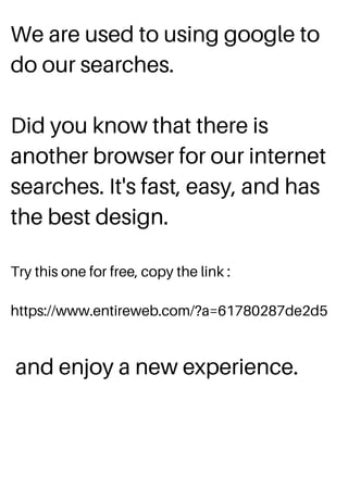 We are used to using google to
do our searches.
Did you know that there is
another browser for our internet
searches. It's fast, easy, and has
the best design.
Try this one for free, copy the link :
https://www.entireweb.com/?a=61780287de2d5
and enjoy a new experience.
 