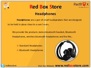 Visit Our Website www.redboxstore.comredboxstore
Red Box Store
Headphones
Headphones are a pair of small loudspeakers that are designed
to be held in place close to a user's ears.
We provide the products stereo bluetooth headset, Bluetooth
Headphones, wireless bluetooth headphones and the like,.
 Standard Headphones
 Bluetooth Headphones
 