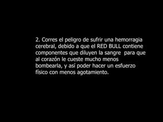 2. Corres el peligro de sufrir una hemorragia cerebral, debido a que el RED BULL contiene componentes que diluyen la sangre  para que al corazón le cueste mucho menos bombearla, y así poder hacer un esfuerzo físico con menos agotamiento.   