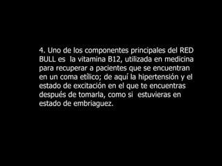 4. Uno de los componentes principales del RED BULL es  la vitamina B12, utilizada en medicina para recuperar a pacientes que se encuentran en un coma etílico; de aquí la hipertensión y el estado de excitación en el que te encuentras después de tomarla, como si  estuvieras en estado de   embriaguez.   