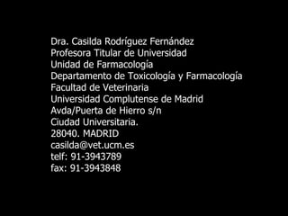 Dra. Casilda Rodríguez Fernández Profesora Titular de Universidad Unidad de Farmacología Departamento de Toxicología y Farmacología Facultad de Veterinaria Universidad Complutense de Madrid Avda/Puerta de Hierro s/n Ciudad Universitaria. 28040. MADRID [email_address] telf: 91-3943789 fax: 91-3943848 