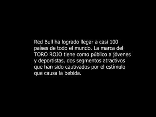 Red Bull ha logrado llegar a casi 100   países de todo el mundo. La marca del TORO ROJO tiene como público  a  jóvenes y deportistas, dos segmentos atractivos que han sido cautivados por el estímulo que causa la bebida.   
