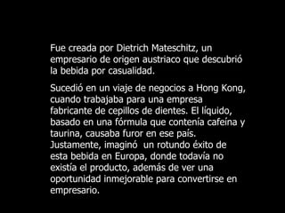 Fue creada por Dietrich Mateschitz, un empresario de origen austriaco que descubrió la bebida por casualidad.  Sucedió en un viaje de negocios a Hong Kong, cuando trabajaba para una empresa  fabricante de cepillos de dientes. El líquido, basado en una fórmula que contenía cafeína y taurina, causaba furor en ese país. Justamente, imaginó  un rotundo éxito de esta bebida en Europa, donde todavía no existía el producto, además de ver una oportunidad inmejorable  para  convertirse en empresario. 