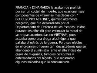 FRANCIA y DINAMARCA la acaban de prohibir por ser un coctail de muerte, que ocasionan sus componentes de vitaminas mezcladas con " GLUCURONOLACTONE", químico altamente peligroso, que fue desarrollado por el Departamento de Defensa de los Estados Unidos  durante los años 60 para estimular la moral de las tropas acantonadas en VIETNAM, pues actuaba como una droga alucinógena que  paliaba  el  estrés  de la guerra. Pero sus efectos en el organismo fueron tan  devastadores que  se abandonó el suministro  ante el alto índice de casos de migrañas, tumores cerebrales y enfermedades del hígado, que mostraron algunos soldados que la consumieron.   