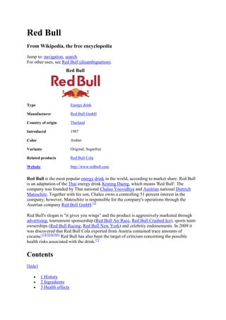 Red Bull<br />From Wikipedia, the free encyclopedia<br />Jump to: navigation, search<br />For other uses, see Red Bull (disambiguation).<br />Red BullTypeEnergy drinkManufacturerRed Bull GmbHCountry of originThailandIntroduced1987ColorAmberVariantsOriginal, SugarfreeRelated productsRed Bull ColaWebsitehttp://www.redbull.com<br />Red Bull is the most popular energy drink in the world, according to market share. Red Bull is an adaptation of the Thai energy drink Krating Daeng, which means 'Red Bull'. The company was founded by Thai national Chaleo Yoovidhya and Austrian national Dietrich Mateschitz. Together with his son, Chaleo owns a controlling 51 percent interest in the company; however, Mateschitz is responsible for the company's operations through the Austrian company Red Bull GmbH.[1]<br />Red Bull's slogan is quot;
it gives you wingsquot;
 and the product is aggressively marketed through advertising, tournament sponsorship (Red Bull Air Race, Red Bull Crashed Ice), sports team ownerships (Red Bull Racing, Red Bull New York) and celebrity endorsements. In 2009 it was discovered that Red Bull Cola exported from Austria contained trace amounts of cocaine.[2][3][4][5][6] Red Bull has also been the target of criticism concerning the possible health risks associated with the drink.[7]<br />Contents[ HYPERLINK quot;
javascript:toggleToc()quot;
 hide]1 History2 Ingredients3 Health effects 3.1 Cardiovascular effects3.2 Cocaine Controversy3.3 Red Bull's own claims4 Legal status5 Advertising 5.1 Team ownerships6 Endorsements7 Events8 See also9 References10 External links<br />[ HYPERLINK quot;
http://en.wikipedia.org/w/index.php?title=Red_Bull&action=edit&section=1quot;
  quot;
Edit section: Historyquot;
 edit] History<br />Red Bull took many marketing and ingredient ideas from an energy drink in Thailand called Krating Daeng (Krating Daeng translates to quot;
red bullquot;
 in Thai). Dietrich Mateschitz, an Austrian entrepreneur, developed the Red Bull Energy Drink brand. Mateschitz was the international marketing director for Blendax, a toothpaste company, when he visited Thailand in 1982 and discovered that Krating Daeng helped to cure his jet lag.[8] Between 1984 and 1987, Mateschitz worked with TC Pharmaceutical (a Blendax licensee) to adapt Krating Daeng for the European market.<br />At the same time Mateschitz and Chaleo Yoovidhya founded Red Bull GmbH; each investing $500,000 of savings and taking a stake in the new company. Chaleo and Dietrich each held a 49% share of the new company. They gave the remaining 2% to Chaleo's son Chalerm, but it was agreed that Mateschitz would run the company.[9] The product was launched in 1987, in a carbonated format which is not as sweet as Krating Daeng.[ HYPERLINK quot;
http://en.wikipedia.org/wiki/Wikipedia:Citation_neededquot;
  quot;
Wikipedia:Citation neededquot;
 citation needed]<br />Red Bull entered its first foreign market (Hungary) in 1992, and the United States (via California) in 1997.[10] In 2008, Forbes magazine listed both Chaleo and Mateschitz as being the 260th richest persons in the world with an estimated net worth of $4.0 billion.[11][12]<br />[ HYPERLINK quot;
http://en.wikipedia.org/w/index.php?title=Red_Bull&action=edit&section=2quot;
  quot;
Edit section: Ingredientsquot;
 edit] Ingredients<br />Red Bull contains taurine, glucuronolactone, caffeine, B vitamins, sucrose, phenylalanine, and glucose.[13]<br />Red Bull GmbH also manufactures Red Bull Cola, which shouldn't be confused with Red Bull as it has slightly different ingredients. Unlike Red Bull, the Cola contains the coca leaf, which has sparked a controversy in Germany regarding minute traces of cocaine. [14]<br />[ HYPERLINK quot;
http://en.wikipedia.org/w/index.php?title=Red_Bull&action=edit&section=3quot;
  quot;
Edit section: Health effectsquot;
 edit] Health effects<br />A review published in 2008 found no documented reports of negative health effects associated with the taurine used in the amounts found in most energy drinks, including Red Bull.[15] Commonly reported adverse effects due to caffeine used in the quantities present in Red Bull are insomnia, nervousness, headache, and tachycardia (see Caffeine intoxication). A 2008 position statement issued by the National Federation of State High School Associations made the following recommendations about energy drink consumption, in general, by young athletes: HYPERLINK quot;
http://en.wikipedia.org/wiki/Red_Bullquot;
  quot;
cite_note-15quot;
 [16]<br />Water and appropriate sports drinks should be used for rehydration as outlined in the NFHS Document “Position Statement and Recommendations for Hydration to Minimize the Risk for Dehydration and Heat Illness.”<br />Energy drinks should not be used for hydration.<br />Information about the absence of benefit and the presence of potential risk associated with energy drinks should be widely shared among all individuals who interact with young athletes.<br />Energy drinks should not be consumed by athletes who are dehydrated.<br />Energy drinks should not be consumed without prior medical approval, by athletes taking over the counter or prescription medications.<br />[edit] Cardiovascular effects<br />The results of a study conducted in 2008 showed that the ingestion of one, 250ml can of sugar-free Red Bull, in a sample of 30 healthy young adults, had an immediate detrimental effect on both endothelial function, and normal blood coagulation. This temporarily raised the cardiovascular risk in these individuals to a level comparable to that of an individual with established coronary artery disease.[7]<br />Based on their results, researchers involved with the study cautioned against the consumption of Red Bull in individuals under stress, in those with high blood pressure, or in anyone with established atherosclerotic disease.[17] Red Bull representatives, however, stated that this observed increase in cardiovascular risk was not felt to be different than that associated with drinking a regular cup of coffee. They also stated that they believed that Red Bull must be safe, as it was felt the only way Red Bull could have such substantial global sales is if various health authorities had concluded the drink safe to consume.<br />There has been at least one case report of Red Bull overdose causing postural orthostatic tachycardia syndrome in a young athlete.[18] A February 3, 2009 article in The Daily Telegraph called, quot;
Red Bull 'may have triggered heart condition that killed student'quot;
 reported on the death of a 21 year-old woman who died after drinking four cans of Red Bull and several VKs, a vodka based drink which also contains caffeine. It was believed, but had not been proven, that she suffered from a rare heart condition called long QT Syndrome.[19] She was on medication for epilepsy. A medical examination found that there were no illegal drugs in her system. The article quoted a doctor as saying, quot;
The QT levels may have grown over a few years, or it may have been artificially pushed over the limit by caffeinequot;
.[20]<br />[edit] Cocaine Controversy<br />In April and June 2009, batches of quot;
Red Bull Colaquot;
 drinks imported from Austria were found to contain between 0.1 - 0.3 micrograms of cocaine per litre, according to Hong Kong officials. In Taiwan it was found that the importer was due to launch a marketing campaign the next day. In Taiwan it is punishable by death, or a life sentence in prison to import cocaine. In Germany 11 out of 16 states had already banned the drinks by 25 May 2009.[2][3][4][5][6]<br />Testing of Red Bull Energy Drink and its variations has shown that a person with a low tolerance for cocaine would have to consume two million cans of the drink in a single sitting before becoming critically ill from the cocaine.[21] However, this finding is irrelevant since distribution of cocaine is illegal at any quantity in Taiwan. At this point, no further action has been taken on the matter in Taiwan.<br />[edit] Red Bull's own claims<br />Red Bull claims on the can the health benefits are:<br />Improves performance, especially during times of increased stress or strain<br />Increases endurance<br />Increases concentration and improves reaction speed<br />Stimulates the metabolism HYPERLINK quot;
http://en.wikipedia.org/wiki/Red_Bullquot;
  quot;
cite_note-21quot;
 [22]<br />Gives You Wings<br />[ HYPERLINK quot;
http://en.wikipedia.org/w/index.php?title=Red_Bull&action=edit&section=7quot;
  quot;
Edit section: Legal statusquot;
 edit] Legal status<br />Red Bull has been subject to bans in France, Denmark and Norway. The ban has been lifted in Norway and Denmark.[23] The French ban was challenged by the European Commission and (partially) upheld by the European Court of Justice in 2004.<br />[ HYPERLINK quot;
http://en.wikipedia.org/w/index.php?title=Red_Bull&action=edit&section=8quot;
  quot;
Edit section: Advertisingquot;
 edit] Advertising<br />A common Red Bull Cola campaign car<br />A 2006 Formula 1 car of the Red Bull Racing F1 team<br />Red Bull's AH-1F Cobra helicopter<br />Red Bull has an aggressive international marketing campaign. The numerous sponsored activities range from extreme sports like windsurfing, snowboarding, skateboarding, kayaking, wakeboarding, cliff-diving, surfing, skating, freestyle motocross, rally, Formula 1 racing, and breakdancing to art shows, music, and video games. It also hosts events like the quot;
Red Bull Flugtagquot;
 (German for quot;
flight dayquot;
 or quot;
flying dayquot;
) and other such contests. Red Bull is also sponsoring soccer teams, in Salzburg, Austria; Leipzig, Germany; New York, USA and Brazil and have included their company name in the club's names. By associating the drink's image with these activities, the company seeks to promote a quot;
coolquot;
 public image and raise brand power. In addition, the slender container is used to suggest a quot;
sexierquot;
 image than some other cola counterparts. Hence, this one energy drink has helped create a market for over 150 related types of merchandise, HYPERLINK quot;
http://en.wikipedia.org/wiki/Red_Bullquot;
  quot;
cite_note-23quot;
 [24] like Red Rooster and Blue lightning. The British institution the Advertising Standards Authority has upheld complaints about claims made in the publicity of Red Bull in the United Kingdom since 1997.[25] Even with all of the concerns regarding Red Bull, in 2000 the corporation earned around $1 billion in worldwide sales and Red Bull held 65% of the market share.[26]<br />In Malaysia, however, Red Bull does not use its quot;
Gives you wingsquot;
 slogan, but instead a single one-word slogan, Bullleh!, a word play on the Malay word Boleh (lit: Can be done) and the word Bull.<br />In the Playstation 3's new social app, Playstation Home, Red Bull has developed their own in-game island, specifically advertising its energy drink and the Red Bull Air Race event. In late November 2009, Red Bull brought out two new spaces, the Red Bull Illume space, and the Red Bull Beach space featuring the Red Bull Flugtag, both released on the same day.<br />In the video game Worms 3D, Red Bull was able to be drank by the worms, giving them the effect of faster movement.<br />Red Bull is displayed on virtual track-side billboards during gameplay and in the opening cinematic in the video game Wipeout XL.<br />[ HYPERLINK quot;
http://en.wikipedia.org/w/index.php?title=Red_Bull&action=edit&section=9quot;
  quot;
Edit section: Team ownershipsquot;
 edit] Team ownerships<br />Red Bull Brasil - A Football team currently playing in the Brazilian Campeonato Paulista Série A3.<br />RB Leipzig - A Football team currently playing in the German Oberliga<br />Red Bull New York, a football franchise competing in the United States' Major League Soccer<br />Red Bull Racing, one of two Red Bull Formula One teams, this one based in Milton Keynes, England<br />Scuderia Toro Rosso (Italian translation of Team Red Bull), the other Red Bull Formula One team based in Faenza, Italy.<br />Team Red Bull, a racing team competing in the US based stock car racing competition NASCAR.<br />FC Red Bull Salzburg, an Austrian football club based in Salzburg and competing in the Austrian Bundesliga<br />EC Red Bull Salzburg, a member of the Austrian Hockey League who play their games in Salzburg, Austria<br />[edit] Endorsements<br />In 2009, Red Bull added mainstream sport athletes to their roster of sports endorsements. Reggie Bush was the first NFL athlete to endorse the product. The announcement was made at the Super Bowl.[27]<br />[ HYPERLINK quot;
http://en.wikipedia.org/w/index.php?title=Red_Bull&action=edit&section=11quot;
  quot;
Edit section: Eventsquot;
 edit] Events<br />Red Bull Paperwings<br />Red Bull Flugtag<br />Red Bull Air Race World Championship<br />Category:Red Bull sports events<br />[ HYPERLINK quot;
http://en.wikipedia.org/w/index.php?title=Red_Bull&action=edit&section=12quot;
  quot;
Edit section: See alsoquot;
 edit] See also<br />Red Bull Cola<br />Jägerbomb<br />List of energy drinks<br />Slow Cow<br />Vodka Red Bull<br />[ HYPERLINK quot;
http://en.wikipedia.org/w/index.php?title=Red_Bull&action=edit&section=13quot;
  quot;
Edit section: Referencesquot;
 edit] References<br />^ quot;
The Top 15 Energy Drink Brandsquot;
. Energyfiend.com. http://www.energyfiend.com/2007/04/the-15-top-energy-drink-brands. Retrieved 2009-06-22. <br />^ a b quot;
Red Bull pulled in Germany after cocaine test - Europe- msnbc.comquot;
. http://www.msnbc.msn.com/id/30929880/.  090607 msnbc.msn.com<br />^ a b quot;
NEWSMEAT ▷ Traces of Cocaine Found in Red Bull in Hong Kongquot;
. http://www.newsmeat.com/news/meat.php?articleId=51718664&channelId=2951&buyerId=newsmeatcom&buid=3281.  090602 newsmeat.com<br />^ a b quot;
Cocaine test prompts Red Bull removal in Germany (AP)quot;
. http://enuws.com/cocaine-test-prompts-red-bull-removal-in-germany-ap/.  090602 enuws.com<br />^ a b quot;
Taiwan confiscates cocaine-laced energy drinks - ABC News (Australian Broadcasting Corporation)quot;
. http://www.abc.net.au/news/stories/2009/05/30/2585388.htm.  090602 abc.net.au<br />^ a b quot;
Red Bull Cola’s Secret Ingredient: Cocaine!quot;
. http://patrickhenrypress.info/?p=669258.  090602 patrickhenrypress.info<br />^ a b quot;
Heart, Lung and Circulation : Acute Effects of Red Bull on Platelet and Endothelial Functionquot;
. ScienceDirect. 2008-07-15. doi: HYPERLINK quot;
http://dx.doi.org/10.1016%2Fj.hlc.2008.05.055quot;
 10.1016/j.hlc.2008.05.055. http://www.sciencedirect.com/science?_ob=ArticleURL&_udi=B7CW2-4T0F86T-20&_user=10&_rdoc=1&_fmt=&_orig=search&_sort=d&view=c&_acct=C000050221&_version=1&_urlVersion=0&_userid=10&md5=0e3fcd8da803bf77011fa8ee9d375cde. Retrieved 2009-06-22. <br />^ quot;
Face value | Selling energyquot;
. Economist.com. 2002-05-09. http://www.economist.com/people/displayStory.cfm?story_id=1120373. Retrieved 2009-06-22. <br />^ Kerry A Dolan. quot;
Magazine Articlequot;
. Forbes.com. http://www.forbes.com/global/2005/0328/028_print.html. Retrieved 2009-06-22. <br />^ quot;
Red Bull GmbH Company Historyquot;
. Funding Universe. http://www.fundinguniverse.com/company-histories/Red-Bull-GmbH-Company-History.html. Retrieved 2007-10-12. <br />^ quot;
The World's Billionairesquot;
. Forbes.com. 2008-02-11. http://www.forbes.com/lists/2008/10/billionaires08_The-Worlds-Billionaires_CountryOfPrmRes_23.html. Retrieved 2009-06-22. <br />^ quot;
The World's Billionairesquot;
. Forbes.com. 2008-02-11. http://www.forbes.com/lists/2008/10/billionaires08_The-Worlds-Billionaires_CountryOfPrmRes.html. Retrieved 2009-06-22. <br />^ Ingredients, Red Bull official website<br />^ [1]<br />^ Safety issues associated with commercially available energy drinks. PMID 18595815. <br />^ quot;
Position statement and recommendations for the use of energy drinks by young athletesquot;
. National Federation of State High School Associations / Sports Medicine Advisory Committee. October 2008. http://www.nfhs.org/Core/ContentManager/uploads/PDFs/SportMed/2Energy%20Drink%20Statement.pdf. Retrieved 2009-06-22. <br />^ quot;
Red Bull drink lifts stroke risk: Australian study | Healthquot;
. Reuters. 2008-08-14. http://www.reuters.com/article/healthNews/idUSSYD5846120080815. Retrieved 2009-06-22. <br />^ Reversible postural tachycardia syndrome due to inadvertent overuse of Red Bull. PMID 18682891. <br />^ quot;
Red Bull Caffeine Drink May Have Helped Cause Students Death (from The Herald )quot;
. Theherald.co.uk. http://www.theherald.co.uk/news/news/display.var.2486477.0.red_bull_caffeine_drink_may_have_helped_cause_students_death.php. Retrieved 2009-06-22. <br />^ Published: 6:20PM GMT 02 Feb 2009 (2009-02-02). quot;
Red Bull 'may have triggered heart condition that killed student'quot;
. Telegraph. http://www.telegraph.co.uk/news/uknews/4437065/Red-Bull-may-have-triggered-heart-condition-that-killed-student.html. Retrieved 2009-06-22. <br />^ quot;
archivesquot;
. Taipei Times. 2009-06-01. http://www.taipeitimes.com/News/taiwan/archives/2009/06/01/2003445076. Retrieved 2009-06-22. <br />^ http://www.redbull.co.uk/cs/Satellite/en_UK/Red-Bull-UK/Products/011242758893091#/product-Benefits<br />^ Christian Nordqvist (2004-02-08). quot;
French ban on Red Bull (drink) upheld by European Courtquot;
. Medical News Today. http://www.medicalnewstoday.com/articles/5753.php. <br />^ quot;
History Of Red Bull Energy Drinks Soft Drink Marketing Beverages And Advertisingquot;
. Speedace.info. http://www.speedace.info/red_bull.htm. Retrieved 2009-06-22. <br />^ quot;
HEALTH | Energy drink claims rejectedquot;
. BBC News. 2001-01-24. http://news.bbc.co.uk/2/hi/health/1133348.stm. Retrieved 2009-06-22. <br />^ quot;
A Bull's Market - the marketing of Red Bull energy drink | Brandweek | Find Articles at BNETquot;
. Findarticles.com. http://findarticles.com/p/articles/mi_m0BDW/is_22_42/ai_75286777. Retrieved 2009-06-22. <br />^ quot;
Reggie Bush Goes to Red Bull - ESPN The Magazinequot;
. Sports.espn.go.com. http://sports.espn.go.com/espnmag/story?id=3873150. Retrieved 2009-06-22. <br />[ HYPERLINK quot;
http://en.wikipedia.org/w/index.php?title=Red_Bull&action=edit&section=14quot;
  quot;
Edit section: External linksquot;
 edit] External links<br />In 1982, Dietrich Mateschitz became aware of products called quot;
tonic drinksquot;
, which enjoyed widespread popularity throughout Far East. His idea to market these functional drinks outside Asia evolved whilst he sat at a bar at the Mandarin Hotel in Hong Kong.<br />In 1984, Mateschitz founded Red Bull. He fine-tuned the product, developed a unique marketing concept and started selling Red Bull Energy Drink on the Austrian market in 1987. This was not only the launch of a completely new product, in fact it was the birth of a totally new product category.<br />In 2008, Red Bull launched its own Cola: Red Bull Simply Cola – Strong & Natural. Very much in line with the needs of today's consumers, Red Bull Cola - unlike traditional colas - only contains ingredients of 100% natural sources.<br />In 2009, Red Bull extended its product portfolio with Red Bull Energy Shots: Starting in the USA, now gradually rolling out globally.<br />Around 4 billion cans of Red Bull are consumed every year. The responsibility for the success of the world's No. 1 energy drink is shared by the company's 6,900 employees around the world. The Red Bull headquarters are based in Fuschl am See, not far from Salzburg, Austria.<br /> <br />Red Bull has been giving wiiings from the beginning – and has started to spread its own wings around the world quickly.<br />While the consumption was doubling year on year in Austria, Red Bull arrived in its first foreign markets, Singapore (1989) and Hungary (1992). The authorization for Germany was granted in 1994, the UK followed in 1995 and in 1997, the US business started in California.<br />Today Red Bull has annual sales of approx. 4 billion cans in 160 countries.  <br /> <br />In 2009 some 3.906 billion cans of Red Bull Energy Drink were consumed world-wide, on a par with the previous year's figures and on target, despite the greater difficulties presented by the global economic climate.<br />The main reasons for the positive results are excellent sales in the Red Bull markets in the Far East (+43%), France (+32%), Brazil (+30%) and Germany (+18%) as well as consistent cost management. So despite an almost identical company turnover (3.268 billion Euro compared with 3.323 billion Euro in 2008), there was a significant increase in productivity and profit in the business year 2009.<br />As well as entering new markets in Norway and Denmark, the success of Red Bull Racing in Formula 1, Red Bull Salzburg's victories in the Europa League, the successful global rollout of the quot;
Red Bulletinquot;
 and the launch of Servus TV were the main highlights of 2009. The focus of future expansion will be on markets in Africa, Russia, India and Japan.<br />As of the end of 2009, Red Bull employed 6,900 people in 160 countries (end 2008: 5,683 in 148 countries). Despite the ongoing difficulties presented by the global economic downturn, plans for growth and investment in the business year 2010 remain - typically for Red Bull - very ambitious, but continue to rest on a solid and conservative financial footing.<br /> <br />