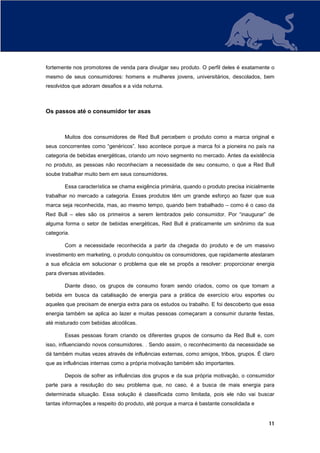 fortemente nos promotores de venda para divulgar seu produto. O perfil deles é exatamente o
mesmo de seus consumidores: homens e mulheres jovens, universitários, descolados, bem
resolvidos que adoram desafios e a vida noturna.



Os passos até o consumidor ter asas



        Muitos dos consumidores de Red Bull percebem o produto como a marca original e
seus concorrentes como “genéricos”. Isso acontece porque a marca foi a pioneira no país na
categoria de bebidas energéticas, criando um novo segmento no mercado. Antes da existência
no produto, as pessoas não reconheciam a necessidade de seu consumo, o que a Red Bull
soube trabalhar muito bem em seus consumidores.

        Essa característica se chama exigência primária, quando o produto precisa inicialmente
trabalhar no mercado a categoria. Esses produtos têm um grande esforço ao fazer que sua
marca seja reconhecida, mas, ao mesmo tempo, quando bem trabalhado – como é o caso da
Red Bull – eles são os primeiros a serem lembrados pelo consumidor. Por “inaugurar” de
alguma forma o setor de bebidas energéticas, Red Bull é praticamente um sinônimo da sua
categoria.

        Com a necessidade reconhecida a partir da chegada do produto e de um massivo
investimento em marketing, o produto conquistou os consumidores, que rapidamente atestaram
a sua eficácia em solucionar o problema que ele se propôs a resolver: proporcionar energia
para diversas atividades.

        Diante disso, os grupos de consumo foram sendo criados, como os que tomam a
bebida em busca da catalisação de energia para a prática de exercício e/ou esportes ou
aqueles que precisam de energia extra para os estudos ou trabalho. E foi descoberto que essa
energia também se aplica ao lazer e muitas pessoas começaram a consumir durante festas,
até misturado com bebidas alcoólicas.

        Essas pessoas foram criando os diferentes grupos de consumo da Red Bull e, com
isso, influenciando novos consumidores. . Sendo assim, o reconhecimento da necessidade se
dá também muitas vezes através de influências externas, como amigos, tribos, grupos. É claro
que as influências internas como a própria motivação também são importantes.

        Depois de sofrer as influências dos grupos e da sua própria motivação, o consumidor
parte para a resolução do seu problema que, no caso, é a busca de mais energia para
determinada situação. Essa solução é classificada como limitada, pois ele não vai buscar
tantas informações a respeito do produto, até porque a marca é bastante consolidada e


                                                                                           11
 