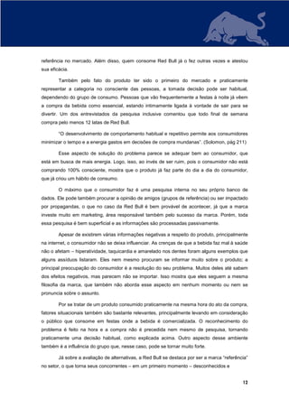 referência no mercado. Além disso, quem consome Red Bull já o fez outras vezes e atestou
sua eficácia.

        Também pelo fato do produto ter sido o primeiro do mercado e praticamente
representar a categoria no consciente das pessoas, a tomada decisão pode ser habitual,
dependendo do grupo de consumo. Pessoas que vão frequentemente a festas à noite já vêem
a compra da bebida como essencial, estando intimamente ligada à vontade de sair para se
divertir. Um dos entrevistados da pesquisa inclusive comentou que todo final de semana
compra pelo menos 12 latas de Red Bull.

        “O desenvolvimento de comportamento habitual e repetitivo permite aos consumidores
minimizar o tempo e a energia gastos em decisões de compra mundanas”. (Solomon, pág 211)

        Esse aspecto de solução do problema parece se adequar bem ao consumidor, que
está em busca de mais energia. Logo, isso, ao invés de ser ruim, pois o consumidor não está
comprando 100% consciente, mostra que o produto já faz parte do dia a dia do consumidor,
que já criou um hábito de consumo.

        O máximo que o consumidor faz é uma pesquisa interna no seu próprio banco de
dados. Ele pode também procurar a opinião de amigos (grupos de referência) ou ser impactado
por propagandas, o que no caso da Red Bull é bem provável de acontecer, já que a marca
investe muito em marketing, área responsável também pelo sucesso da marca. Porém, toda
essa pesquisa é bem superficial e as informações são processadas passivamente.

        Apesar de existirem várias informações negativas a respeito do produto, principalmente
na internet, o consumidor não se deixa influenciar. As crenças de que a bebida faz mal à saúde
não o afetam – hiperatividade, taquicardia e amarelado nos dentes foram alguns exemplos que
alguns assíduos listaram. Eles nem mesmo procuram se informar muito sobre o produto; a
principal preocupação do consumidor é a resolução do seu problema. Muitos deles até sabem
dos efeitos negativos, mas parecem não se importar. Isso mostra que eles seguem a mesma
filosofia da marca, que também não aborda esse aspecto em nenhum momento ou nem se
pronuncia sobre o assunto.

        Por se tratar de um produto consumido praticamente na mesma hora do ato da compra,
fatores situacionais também são bastante relevantes, principalmente levando em consideração
o público que consome em festas onde a bebida é comercializada. O reconhecimento do
problema é feito na hora e a compra não é precedida nem mesmo de pesquisa, tornando
praticamente uma decisão habitual, como explicada acima. Outro aspecto desse ambiente
também é a influência do grupo que, nesse caso, pode se tornar muito forte.

        Já sobre a avaliação de alternativas, a Red Bull se destaca por ser a marca “referência”
no setor, o que torna seus concorrentes – em um primeiro momento – desconhecidos e


                                                                                             12
 