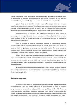 “fracos”. De qualquer forma, como foi dito anteriormente, cada vez mais os concorrentes estão
se fortalecendo no mercado, principalmente os produtos da Coca Cola, e isso cria uma
situação diferente para a Red Bull, que vai precisar investir ainda mais em promoção.

        Apesar disso, o consumidor percebe pouca diferenciação entre os produtos,
classificando todos como “energéticos”. Isso faz com que, mais uma vez, o marketing assuma
um papel importante na hora da escolha do produto. Seja em identificação com a marca ou em
distribuição, pois em determinados lugares há disponível para venda apenas uma marca.

        Por ter mais tempo no mercado, a Red Bull foi consumida por um maior número de
pessoas por um maior período e isso faz com que, pela experiência adquirida, ele se mantenha
como prioridade na hora da escolha da compra. Da mesma forma, os grupos de influência da
marca são mais solidificados.

        Como os produtos do setor se assemelham bastante, os consumidores precisam
encontrar outros critérios para a decisão de compra. O valor da marca ainda pesa muito e foi
bastante citado na pesquisa, se tornando uma motivação latente. Mas ainda aferido na
pesquisa, outro critério que não é explícito, mas bastante citado é o sabor da Red Bull,
considerado “o melhor, menos enjoativo” entre os concorrentes.

        Sobre o valor da marca que ainda pesa na decisão de compra, a Red Bull precisa se
preocupar com o fato de confundir lealdade e hábito de compra. Com a massiva entrada dos
concorrentes no mercado, aproximar cada vez mais do seu público-alvo para que eles
permaneçam leais à marca e não se pré-disponham a experimentar outras opções é uma
atitude importante.

        “As decisões de compra sustentadas na lealdade à marca também se tornam habituais
com o tempo, embora nesses casos o compromisso subjacente com o produto seja muito mais
firme”. (Solomon, pág 224)



Satisfação prolongada



        Segundo Solomon, todos os consumidores procuram qualidade, apesar de não estar
exatamente claro o que isso significa (pág 247). De qualquer forma, os dados da pesquisa
comprovam que os consumidores estão satisfeitos com “qualidade” da Red Bull. Porém, no
caso das bebidas energéticas, “qualidade” significaria “mais energia” proporcionada pelo
produto. No entanto, a maioria dos entrevistados da pesquisa atestou que está satisfeita com a
Red Bull por causa do sabor. Logo, nesse caso, “qualidade” significa melhor sabor, pois todos




                                                                                            13
 