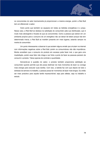 os concorrentes do setor teoricamente já proporcionam a mesma energia, porém a Red Bull
tem um diferencial: o sabor.

          Outro ponto que também se equipara em todas as bebidas energéticas é o preço.
Nesse caso, a Red Bull se destaca na satisfação do consumidor pela sua distribuição, que é
muito mais abrangente e focada do que as concorrentes. Como a pessoa que estiver em um
ambiente propício para o consumo de um energético não vai deixar de beber porque não tem
determinada marca, a Red Bull se mantém presente em mais lugares, estando sempre na
mente do consumidor.

          Um ponto interessante a observar é que existem alguns emails que circulam na internet
com informações negativas sobre a Red Bull, porém os consumidores não dão importância.
Muitos acreditam que o consumo do produto em excesso pode fazer mal, o que gera uma
insatisfação, porém esse fator não chega a ser forte a ponto de fazer as pessoas pararem de
consumir o produto. Talvez apenas de controlar a quantidade.

          Somando-se à questão do sabor, o produto também proporciona satisfação ao
consumidor quando permite que ele possa desfrutar de mais momentos de lazer ou consiga
mais energia para executar suas tarefas. Com isso, a bebida faz com que depois de todo o
estresse da semana no trabalho, a pessoa possa ter momentos de lazer mais longos. Ou então
ser mais produtivo para aquela tarefa imprescindível, seja para atletas, seja no trabalho e
estudo.




                                                                                            14
 