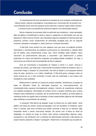 Conclusão
          O comportamento tal como percebemos é resultado de uma complexa combinação de
 fatores sociais, culturais e psicológicos. A percepção que o consumidor tem do produto e da
marca Red Bull, assim como de quaisquer outros estímulos, é sempre sujeita a filtros mentais -
        o contexto social e as experiências anteriores implicam uma interpretação pessoal.

         Somos incapazes de processar todos os estímulos que recebemos - nossa percepção,
além de seletiva, é simplificadora e tende a reduzir e categorizar as informações com que nos
deparamos. Pelos mesmos motivos, são necessárias algumas repetições do estímulo para que
possamos, primeiro, tomar conhecimento da informação divulgada para, em um segundo
momento, interpretar a mensagem e, então, fixarmos o conteúdo transmitido.

          A Red Bull, como pioneiro de uma categoria, teve que atuar na exigência primária,
estimulando o reconhecimento do problema e promovendo um aprendizado a respeito deste
tipo de bebida, suas características e seus usos. Como resultado deste trabalho, hoje a
marca tem um posicionamento claro para o consumidor - que declara tomar o produto
justamente em busca dos benefícios propostos por qualquer bebida energética. Ou seja, a
marca tornou-se sinônimo das funcionalidades de toda a categoria.

         Uma vez reconhecida a necessidade de "vitalizar a mente e o corpo", inicia-se o
processo de compra, que neste caso, é feito através da solução limitada do problema. Isto é, o
consumidor chega a comparar os concorrentes, mas não se dispõe a uma pesquisa extensa
antes de optar, atendo-se a um critério simplificado. A Red Bull ganha vantagem sobre as
outras marcas por ser o mais conhecido e investir mais em publicidade, o que implica uma
sensação de maior qualidade.

         Relativamente à decisão de compra do produto estudado, identificamos a atuação de
todas    as   diferentes   fontes   de   informação   possíveis:   os   consumidores levam   em
consideração fontes pessoais (principalmente amigos), memória de experiências anteriores
com bebidas energéticas, informações de revistas, fóruns e estudos científicos (que, embora
indiquem baixa interferência na decisão, são de conhecimento do público), as fortes ações de
marketing (motivo de orgulho para a empresa) e fontes experimentais (algumas até reforçadas
pelo marketing e os promotores nos eventos).

          A campanha "Red Bull te dá asaaaas" surgiu no Brasil com um estilo inédito - tanto
gráfico, com traços de cartoon, quanto de linguagem, com tom sarcástico. O ineditismo, assim
como o contrate, está entre os fatores que podem aumentar a força de um estímulo. Algo
inesperado tende a cativar mais nossa atenção. De acordo com a Teoria do Nível de
Adaptação, no entanto, ao longo do tempo, após sermos surpreendidos algumas vezes,
começamos a nos familiarizar com a presença de determinados estímulos e eles deixam de
causar impacto, passando a integrar "a paisagem". Desta forma, é necessário que as ações de



                                                                                             15
 