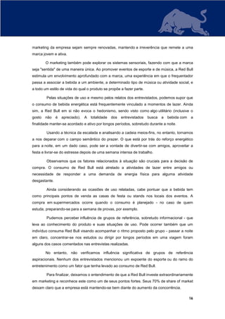 marketing da empresa sejam sempre renovadas, mantendo a irreverência que remete a uma
marca jovem e ativa.

        O marketing também pode explorar os sistemas sensoriais, fazendo com que a marca
seja "sentida" de uma maneira única. Ao promover eventos de esporte e de música, a Red Bull
estimula um envolvimento aprofundado com a marca, uma experiência em que o frequentador
passa a associar a bebida a um ambiente, a determinado tipo de música ou atividade social, e
a todo um estilo de vida do qual o produto se propõe a fazer parte.

        Pelas situações de uso e mesmo pelos relatos dos entrevistados, podemos supor que
o consumo de bebida energética está frequentemente vinculado a momentos de lazer. Ainda
sim, a Red Bull em si não evoca o hedonismo, sendo visto como algo utilitário (inclusive o
gosto   não    é   apreciado).   A   totalidade   dos   entrevistados   busca   a   bebida com   a
finalidade manter-se acordado e ativo por longos períodos, sobretudo durante a noite.

        Usando a técnica da escalada e analisando a cadeia meios-fins, no entanto, tornamos
a nos deparar com o campo semântico do prazer. O que está por trás do reforço energético
para a noite, em um dado caso, pode ser a vontade de divertir-se com amigos, aproveitar a
festa e livrar-se do estresse depois de uma semana intensa de trabalho.

        Observamos que os fatores relacionados à situação são cruciais para a decisão de
compra. O consumo de Red Bull está atrelado a atividades de lazer entre amigos ou
necessidade de responder a uma demanda de energia física para alguma atividade
desgastante.

        Ainda considerando as ocasiões de uso relatadas, cabe pontuar que a bebida tem
como principais pontos de venda as casas de festa ou stands nos locais dos eventos. A
compra em supermercados ocorre quando o consumo é planejado - no caso de quem
estuda, preparando-se para a semana de provas, por exemplo.

        Pudemos perceber influência de grupos de referência, sobretudo informacional - que
leva ao conhecimento do produto e suas situações de uso. Pode ocorrer também que um
indivíduo consuma Red Bull visando acompanhar o ritmo proposto pelo grupo - passar a noite
em claro, concentrar-se nos estudos ou dirigir por longos períodos em uma viagem foram
alguns dos casos comentados nas entrevistas realizadas.

        No entanto, não verificamos influência significativa de grupos de referência
aspiracionais. Nenhum dos entrevistados mencionou um expoente do esporte ou do ramo do
entretenimento como um fator que tenha levado ao consumo de Red Bull.

        Para finalizar, deixamos o entendimento de que a Red Bull investe extraordinariamente
em marketing e reconhece este como um de seus pontos fortes. Seus 70% de share of market
deixam claro que a empresa está mantendo-se bem diante do aumento da concorrência.

                                                                                                 16
 