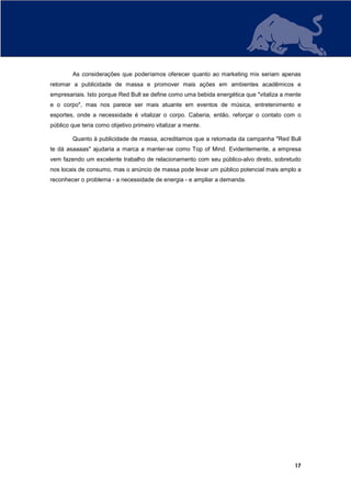 As considerações que poderíamos oferecer quanto ao marketing mix seriam apenas
retomar a publicidade de massa e promover mais ações em ambientes acadêmicos e
empresariais. Isto porque Red Bull se define como uma bebida energética que "vitaliza a mente
e o corpo", mas nos parece ser mais atuante em eventos de música, entretenimento e
esportes, onde a necessidade é vitalizar o corpo. Caberia, então, reforçar o contato com o
público que teria como objetivo primeiro vitalizar a mente.

        Quanto à publicidade de massa, acreditamos que a retomada da campanha "Red Bull
te dá asaaaas" ajudaria a marca a manter-se como Top of Mind. Evidentemente, a empresa
vem fazendo um excelente trabalho de relacionamento com seu público-alvo direto, sobretudo
nos locais de consumo, mas o anúncio de massa pode levar um público potencial mais amplo a
reconhecer o problema - a necessidade de energia - e ampliar a demanda.




                                                                                          17
 