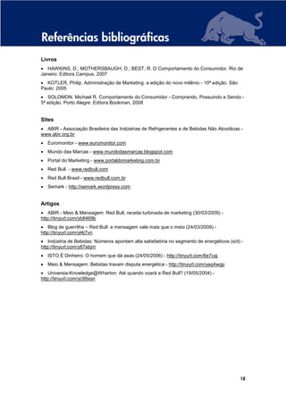 Referências bibliográficas
Livros
• HAWKINS, D.; MOTHERSBAUGH, D.; BEST, R. O Comportamento do Consumidor. Rio de
Janeiro: Editora Campus, 2007
• KOTLER, Philip. Administração de Marketing: a edição do novo milênio - 10ª edição. São
Paulo: 2005
• SOLOMON, Michael R. Comportamento do Consumidor - Comprando, Possuindo e Sendo -
5ª edição. Porto Alegre: Editora Bookman, 2008


Sites
• ABIR - Associação Brasileira das Indústrias de Refrigerantes e de Bebidas Não Alcoólicas -
www.abir.org.br
• Euromonitor - www.euromonitor.com
• Mundo das Marcas - www.mundodasmarcas.blogspot.com
• Portal do Marketing - www.portaldomarketing.com.br
• Red Bull - www.redbull.com
• Red Bull Brasil - www.redbull.com.br
• Semark - http://semark.wordpress.com


Artigos
• ABIR - Meio & Mensagem: Red Bull, receita turbinada de marketing (30/03/2009) -
http://tinyurl.com/yb8469b
• Blog de guerrilha – Red Bull: a mensagem vale mais que o meio (24/03/2009) -
http://tinyurl.com/yl4j7vn
• Indústria de Bebidas: Números apontam alta satisfatória no segmento de energéticos (s/d) -
http://tinyurl.com/y87ebjm
• ISTO É Dinheiro: O homem que dá asas (24/05/2006) - http://tinyurl.com/6e7caj
• Meio & Mensagem: Bebidas travam disputa energética - http://tinyurl.com/yaq4wgp
• Universia-Knowledge@Wharton: Até quando voará a Red Bull? (19/05/2004) -
http://tinyurl.com/yc99xsn




                                                                                           18
 