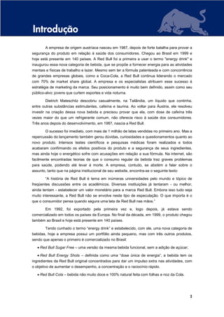 Introdução
        A empresa de origem austríaca nasceu em 1987, depois de forte batalha para provar a
segurança do produto em relação à saúde dos consumidores. Chegou ao Brasil em 1999 e
hoje está presente em 140 países. A Red Bull foi a primeira a usar o termo "energy drink" e
inaugurou essa nova categoria de bebida, que se propõe a fornecer energia para as atividades
mentais e físicas de trabalho e lazer. Mesmo sem ter a fórmula patenteada e com concorrência
de grandes empresas globais, como a Coca-Cola, a Red Bull continua liderando o mercado
com 70% de market share global. A empresa e os especialistas atribuem esse sucesso à
estratégia de marketing da marca. Seu posicionamento é muito bem definido, assim como seu
público-alvo: jovens que curtem esportes e vida noturna.

        Dietrich Mateschitz descobriu casualmente, na Tailândia, um líquido que continha,
entre outras substâncias estimulantes, cafeína e taurina. Ao voltar para Áustria, ele resolveu
investir na criação dessa nova bebida e precisou provar que ela, com dose de cafeína três
vezes maior do que um refrigerante comum, não oferecia risco à saúde dos consumidores.
Três anos depois do desenvolvimento, em 1987, nascia a Red Bull.

        O sucesso foi imediato, com mais de 1 milhão de latas vendidas no primeiro ano. Mas a
repercussão do lançamento também gerou dúvidas, curiosidades e questionamentos quanto ao
novo produto. Intensos testes científicos e pesquisas médicas foram realizados e todos
acabaram confirmando os efeitos positivos do produto e a segurança de seus ingredientes,
mas ainda hoje o energético sofre com acusações em relação a sua fórmula. Na internet, são
facilmente encontradas teorias de que o consumo regular da bebida traz graves problemas
para saúde, podendo até levar à morte. A empresa, contudo, se abstém a falar sobre o
assunto, tanto que na página institucional de seu website, encontra-se o seguinte texto:

        “A história de Red Bull é tema em inúmeras universidades pelo mundo e tópico de
freqüentes discussões entre os acadêmicos. Diversas instituições já tentaram - ou melhor,
ainda tentam - estabelecer um valor monetário para a marca Red Bull. Embora isso tudo seja
muito interessante, a Red Bull não se envolve neste tipo de especulação. O que importa é o
que o consumidor pensa quando segura uma lata de Red Bull nas mãos.”

        Em 1992, foi exportado pela primeira vez e, logo depois, já estava sendo
comercializado em todos os países da Europa. No final da década, em 1999, o produto chegou
também ao Brasil e hoje está presente em 140 países.

        Tendo cunhado o termo “energy drink” e estabelecido, com ele, uma nova categoria de
bebidas, hoje a empresa possui um portfólio ainda pequeno, mas com três outros produtos,
sendo que apenas o primeiro é comercializado no Brasil:

   • Red Bull Sugar Free – uma versão da mesma bebida funcional, sem a adição de açúcar;

   • Red Bull Energy Shots – definida como uma “dose única de energia”, a bebida tem os
ingredientes da Red Bull original concentrados para dar um impulso extra nas atividades, com
o objetivo de aumentar o desempenho, a concentração e o raciocínio rápido.

   • Red Bull Cola – bebida não muito doce e 100% natural feita com folhas e noz da Cola.




                                                                                            2
 