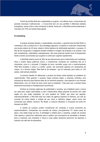 A fórmula de Red Bull não é patenteada e surgiram, nos últimos anos, concorrentes de
grandes empresas multinacionais – a Coca-Cola tem em seu portfólio 5 diferentes bebidas
energéticas, sendo a Burn mais conhecida no Brasil. Ainda sim, a Red Bull continua liderando o
mercado com 70% de market share global.



O marketing


       A própria empresa declara, e especialistas concordam, a grande força da Red Bull é o
marketing e não o produto em si. Sua estratégia agressiva, inovadora e muita bem direcionada
aos jovens abaixo de 25 anos, aliada à ótima logística de distribuição garantem o sucesso. O
fato de ter inaugurado a categoria também fortalece a imagem da empresa e do produto, mas
sem investimento, criatividade e planejamento, não seria possível manter furor do lançamento
frente a tantos concorrentes que surgiram e continuam surgindo rapidamente.

       A Red Bull reserva cerca de 35% de seu faturamento para investimentos em marketing.
Para o criador dessa polêmica marca, o investimento constante em marketing não só é
importante, como é o principal. O logotipo do touro vermelho surgiu com o posicionamento
"Red Bull revitaliza o corpo e a mente“, porém, ele raramente aparece em campanhas de
massa. Já o famoso slogan "Red Bull te dá asaaaas”, que foi traduzido para todos os 140
países, está sempre presente.

       O primeiro desafio foi diferenciar o produto de tantas outras bebidas na prateleira do
supermercado. Para garantir o sucesso nessa primeira etapa, a empresa contratou uma
empresa de alumínio para fabricar latas de um tamanho pequeno, mas especial e com formato
diferenciado, com um rótulo de duas cores (azul e prateado). Tudo para que o produto fosse
facilmente encontrado e imediatamente reconhecido.

       Embora as diversas agências de publicidade e eventos, que trabalham para a marca
em cada país, sejam estimuladas a criar e desenvolver idéias próprias de acordo com cada
região em que estão baseadas, há uma espécie de "bíblia" que deve ser seguida.
Internacionalmente, a Red Bull está nas mãos da agência Karstner & Partners, por trás do
conceito da marca desde a criação de seu único e definitivo slogan, assim como dos
comerciais que utilizam cartoons. No Brasil, a Loducca oficializou a conquista da conta em
fevereiro de 2009.

       A receita do sucesso contém investimento em conteúdo e muitos momentos de
experimentalismo. Campanhas nos veículos de massa, principalmente TV, fazem parte do
plano, mas estão longe do foco. A estratégia é voltada para o sampling, criação de eventos
(não apenas o patrocínio) relevantes para o público que acompanha as atividades e também
para a imprensa, que reverbera a marca e suas ações sedutoras patrocínio de esportes e
eventos com alto teor de adrenalina.




                                                                                            3
 