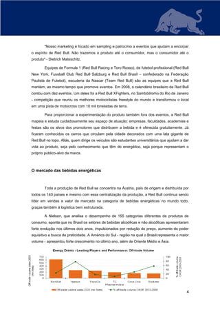 "Nosso marketing é focado em sampling e patrocínio a eventos que ajudam a encorpar
o espírito de Red Bull. Não trazemos o produto até o consumidor, mas o consumidor até o
produto" - Dietrich Mateschitz.

        Equipes de Formula 1 (Red Bull Racing e Toro Rosso), de futebol profissional (Red Bull
New York, Fussball Club Red Bull Salzburg e Red Bull Brasil – confederado na Federação
Paulista de Futebol), escuderia da Nascar (Team Red Bull) são as equipes que a Red Bull
mantém, ao mesmo tempo que promove eventos. Em 2008, o calendário brasileiro da Red Bull
contou com dez eventos. Um deles foi a Red Bull XFighters, no Sambódromo do Rio de Janeiro
- competição que reuniu os melhores motociclistas freestyle do mundo e transformou o local
em uma pista de motocross com 10 mil toneladas de terra.

        Para proporcionar a experimentação do produto também fora dos eventos, a Red Bull
mapeia e estuda cuidadosamente seu espaço de atuação: empresas, faculdades, academias e
festas são os alvos dos promotores que distribuem a bebida e é oferecida gratuitamente. Já
ficaram conhecidos os carros que circulam pela cidade decorados com uma lata gigante de
Red Bull no topo. Aliás, quem dirige os veículos são estudantes universitários que ajudam a dar
vida ao produto, seja pelo conhecimento que têm do energético, seja porque representam o
próprio público-alvo da marca.



O mercado das bebidas energéticas



        Toda a produção de Red Bull se concentra na Áustria, país de origem e distribuída por
todos os 140 países e mesmo com essa centralização da produção, a Red Bull continua sendo
líder em vendas e valor de mercado na categoria de bebidas energéticas no mundo todo,
graças também à logística bem estruturada.

        A Nielsen, que analisa o desempenho de 155 categorias diferentes de produtos de
consumo, aponta que no Brasil os setores de bebidas alcoólicas e não alcoólicas apresentaram
forte evolução nos últimos dois anos, impulsionados por redução de preço, aumento do poder
aquisitivo e busca de praticidade. A América do Sul - região na qual o Brasil representa o maior
volume - apresentou forte crescimento no último ano, além de Oriente Médio e Ásia.




                                                                                              4
 