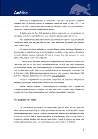 Análise
        Analisando o comportamento do consumidor, com base em pesquisa qualitativa
realizada com 13 pessoas, através de entrevistas individuais entre os dias 10 e 17 de
dezembro de 2009, pudemos aferir alguns aspectos relevantes quanto ao comportamento do
consumidor, suas motivações, necessidades e atitudes.

        O público-alvo da Red Bull estabelece alguns segmentos de consumidores: os
esportistas, os festeiros, os trabalhadores e os estudantes são os quatro mais visíveis.

        “Não classificamos nossos consumidores por critérios demográficos ou qualquer outra
classificação vazia, mas sim por estilo de vida", diz o headcoach da Redbull para America
Latina, Stefan Kozak.

        No entanto, conforme avaliação de Hamilton Mattos, diretor da Concept Marketing e
Comunicação, o apelo inequívoco de comunicação do energético remete a status: "Em alguns
mercados a bebida atingiu a maturidade. Por isso, a empresa deve estar pensando em novos
ciclos para o produto ou em novos produtos".

        O website oficial da marca demonstra o entendimento que tem sobre o público-alvo:
“Red Bull é mais que um mito, é uma bebida energética que funciona. Seja para o motorista de
taxi que trabalha demais, para o gerente estressado, o estudante ansioso em véspera de prova
ou o jornalista sob pressão. Assim como o surfista do verão e o snowboarder no inverno. Para
o dia e para a noite. Cada vez mais pessoas precisam de mais energia, e elas valorizam Red
Bull” (livre adaptação de trecho do site institucional www.redbull.com).

        Estudar o comportamento do consumidor compreende em conhecer e interpretar os
interesses, percepções, preferências e satisfação dos consumidores.

        Michael Solomon entende o comportamento do consumidor como “o estudo dos
processos envolvidos quando indivíduos ou grupos selecionam, compram, usam, dispõem de
produtos, serviços, ideias ou expectativas para satisfazer necessidades e desejos”.



Por que preciso de asas?



        Os consumidores da Red Bull são determinados por um “estilo de vida”. Eles são
ativos, dinâmicos e despojados. É o jovem que trabalha, estuda, viaja, malha e por isso precisa
de energia extra para dar conta de todas as suas atividades; aquele que sai à noite para boates
e consome o produto para se manter acordado e ter energia para a festa; é o que mistura o
produto com bebida alcoólica para atenuar seus efeitos; e ainda é o jovem que gosta e/ou
pratica esportes radicais. Esses são os principais grupos consumidores da Red Bull.



                                                                                             7
 