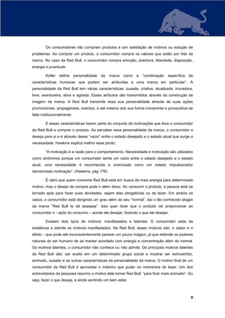 Os consumidores não compram produtos e sim satisfação de motivos ou solução de
problemas. Ao comprar um produto, o consumidor compra os valores que estão por trás da
marca. No caso da Red Bull, o consumidor compra emoção, aventura, liberdade, disposição,
energia e juventude.

        Kotler   define     personalidade   da   marca   como   a   “combinação   específica   de
características humanas que podem ser atribuídas a uma marca em particular”. A
personalidade da Red Bull tem várias características: ousada, criativa, atualizada, inovadora,
livre, aventureira, ativa e agitada. Esses atributos são transmitidos através da construção de
imagem da marca. A Red Bull transmite essa sua personalidade através de suas ações
promocionais, propagandas, eventos, e até mesmo sob sua forma irreverente e provocativa de
falar institucionalmente.

        E essas características fazem parte do conjunto de motivações que leva o consumidor
da Red Bull a comprar o produto. Ao perceber essa personalidade da marca, o consumidor a
deseja para si e é através desse “vazio” entre o estado desejado e o estado atual que surge a
necessidade. Hawkins explica melhor esse ponto:

        “A motivação é a razão para o comportamento. Necessidade e motivação são utilizados
como sinônimos porque um consumidor sente um vazio entre o estado desejado e o estado
atual, uma necessidade é reconhecida e vivenciada como um estado impulsionador
denominado motivação”. (Hawkins, pág 176)

        É claro que quem consome Red Bull está em busca de mais energia para determinado
motivo, mas o desejo de compra pode ir além disso. Ao consumir o produto, a pessoa está se
tornado apta para fazer suas atividades, sejam elas obrigatórias ou de lazer. Em ambos os
casos, o consumidor está atingindo um grau além do seu “normal”, daí o tão conhecido slogan
da marca “Red Bull te dá asaaaas”. Isso quer dizer que o produto vai proporcionar ao
consumidor ir - após do consumo – aonde ele desejar, fazendo o que ele desejar.

        Existem dois tipos de motivos: manifestados e latentes. O consumidor sabe da
existência e admite os motivos manifestados. Na Red Bull, esses motivos são: o sabor e o
efeito – que pode até inconscientemente parecer um pouco mágico, já que estende os poderes
naturais do ser humano de se manter acordado com energia e concentração além do normal.
Os motivos latentes, o consumidor não conhece ou não admite. Os principais motivos latentes
da Red Bull são: ser aceito em um determinado grupo social e mostrar ser extrovertido,
animado, ousado e as outras características da personalidade da marca. O motivo final de um
consumidor da Red Bull é aproveitar o máximo que puder os momentos de lazer. Um dos
entrevistados da pesquisa resumiu o motivo dele tomar Red Bull: “para ficar mais animado”. Ou
seja, fazer o que deseja, e ainda sentindo um bem estar.



                                                                                                8
 
