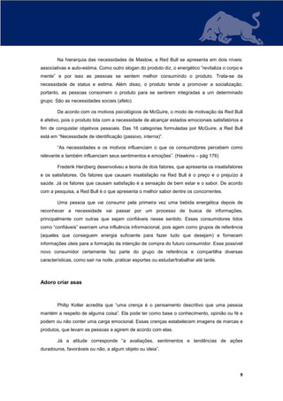 Na hierarquia das necessidades de Maslow, a Red Bull se apresenta em dois níveis:
associativas e auto-estima. Como outro slogan do produto diz, o energético “revitaliza o corpo e
mente” e por isso as pessoas se sentem melhor consumindo o produto. Trata-se da
necessidade de status e estima. Além disso, o produto tende a promover a socialização,
portanto, as pessoas consomem o produto para se sentirem integradas a um determinado
grupo. São as necessidades sociais (afeto).

        De acordo com os motivos psicológicos de McGuire, o modo de motivação da Red Bull
é afetivo, pois o produto lida com a necessidade de alcançar estados emocionais satisfatórios a
fim de conquistar objetivos pessoais. Das 16 categorias formuladas por McGuire, a Red Bull
está em “Necessidade de identificação (passivo, interna)”.

        “As necessidades e os motivos influenciam o que os consumidores percebem como
relevante e também influenciam seus sentimentos e emoções”. (Hawkins – pág 176)

        Frederik Herzberg desenvolveu a teoria de dois fatores, que apresenta os insatisfatores
e os satisfatores. Os fatores que causam insatisfação na Red Bull é o preço e o prejuízo à
saúde. Já os fatores que causam satisfação é a sensação de bem estar e o sabor. De acordo
com a pesquisa, a Red Bull é o que apresenta o melhor sabor dentre os concorrentes.

        Uma pessoa que vai consumir pela primeira vez uma bebida energética depois de
reconhecer a necessidade vai passar por um processo de busca de informações,
principalmente com outras que sejam confiáveis nesse sentido. Esses consumidores tidos
como “confiáveis” exercem uma influência informacional, pois agem como grupos de referência
(aqueles que conseguem energia suficiente para fazer tudo que desejam) e fornecem
informações úteis para a formação da intenção de compra do futuro consumidor. Esse possível
novo consumidor certamente faz parte do grupo de referência e compartilha diversas
características, como sair na noite, praticar esportes ou estudar/trabalhar até tarde.



Adoro criar asas



        Philip Kotler acredita que “uma crença é o pensamento descritivo que uma pessoa
mantém a respeito de alguma coisa”. Ela pode ter como base o conhecimento, opinião ou fé e
podem ou não conter uma carga emocional. Essas crenças estabelecem imagens de marcas e
produtos, que levam as pessoas a agirem de acordo com elas.

        Já a atitude corresponde “a avaliações, sentimentos e tendências de ações
duradouros, favoráveis ou não, a algum objeto ou ideia”.




                                                                                              9
 