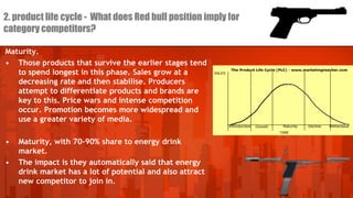 2. product life cycle - What does Red bull position imply for
category competitors?
Maturity.
• Those products that survive the earlier stages tend
to spend longest in this phase. Sales grow at a
decreasing rate and then stabilise. Producers
attempt to differentiate products and brands are
key to this. Price wars and intense competition
occur. Promotion becomes more widespread and
use a greater variety of media.
•

•

Maturity, with 70-90% share to energy drink
market.
The impact is they automatically said that energy
drink market has a lot of potential and also attract
new competitor to join in.

 